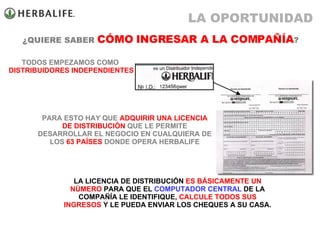 ¿QUIERE SABER  CÓMO INGRESAR A LA COMPAÑÍA ? TODOS EMPEZAMOS COMO  DISTRIBUIDORES INDEPENDIENTES LA LICENCIA DE DISTRIBUCIÓN  ES BÁSICAMENTE UN NÚMERO  PARA QUE EL  COMPUTADOR CENTRAL  DE LA COMPAÑÍA LE IDENTIFIQUE,  CALCULE TODOS SUS INGRESOS  Y LE PUEDA ENVIAR LOS CHEQUES A SU CASA. PARA ESTO HAY QUE  ADQUIRIR UNA LICENCIA   DE DISTRIBUCIÓN  QUE LE PERMITE DESARROLLAR EL NEGOCIO EN CUALQUIERA DE LOS  63 PAÍSES  DONDE OPERA HERBALIFE LA OPORTUNIDAD 