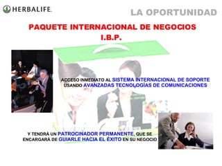 ACCESO INMEDIATO AL  SISTEMA INTERNACIONAL DE SOPORTE  USANDO  AVANZADAS TECNOLOGÍAS DE COMUNICACIONES Y TENDRÁ UN  PATROCINADOR PERMANENTE , QUE SE ENCARGARÁ DE  GUIARLE HACIA EL ÉXITO  EN SU NEGOCIO PAQUETE INTERNACIONAL DE NEGOCIOS I.B.P.  LA OPORTUNIDAD 