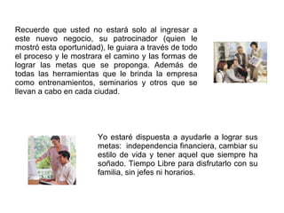 Recuerde que usted no estará solo al ingresar a este nuevo negocio, su patrocinador (quien le mostró esta oportunidad), le guiara a través de todo el proceso y le mostrara el camino y las formas de lograr las metas que se proponga. Además de todas las herramientas que le brinda la empresa como entrenamientos, seminarios y otros que se llevan a cabo en cada ciudad.  Yo estaré dispuesta a ayudarle a lograr sus metas:  independencia financiera, cambiar su estilo de vida y tener aquel que siempre ha soñado. Tiempo Libre para disfrutarlo con su familia, sin jefes ni horarios. 