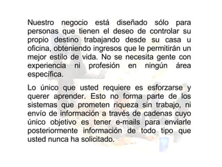 Nuestro negocio está diseñado sólo para personas que tienen el deseo de controlar su propio destino trabajando desde su casa u oficina, obteniendo ingresos que le permitirán un mejor estilo de vida. No se necesita gente con experiencia ni profesión en ningún área específica.  Lo único que usted requiere es esforzarse y querer aprender. Esto no forma parte de los sistemas que prometen riqueza sin trabajo, ni envío de información a través de cadenas cuyo único objetivo es tener e-mails para enviarle posteriormente información de todo tipo que usted nunca ha solicitado. 