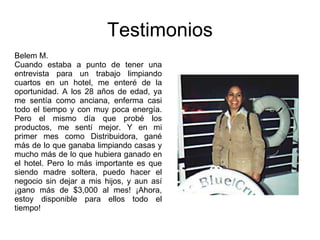 Testimonios Belem M. Cuando estaba a punto de tener una entrevista para un trabajo limpiando cuartos en un hotel, me enteré de la oportunidad. A los 28 años de edad, ya me sentía como anciana, enferma casi todo el tiempo y con muy poca energía. Pero el mismo día que probé los productos, me sentí mejor. Y en mi primer mes como Distribuidora, gané más de lo que ganaba limpiando casas y mucho más de lo que hubiera ganado en el hotel. Pero lo más importante es que siendo madre soltera, puedo hacer el negocio sin dejar a mis hijos, y aun así ¡gano más de $3,000 al mes! ¡Ahora, estoy disponible para ellos todo el tiempo! 