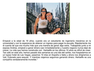 Empecé a la edad de 19 años, cuando era un estudiante de ingeniería mecánica en la universidad y con la esperanza de obtener un ingreso para pagar la escuela. Rápidamente me di cuenta de que era mucho más que una manera de ganar algo extra. Trabajando junto a mi esposa Andrea, empecé a ganar dinero casi inmediatamente y nuestro negocio nunca dejó de crecer. La vida que hemos construido con  Herbalife en los últimos 10 años es difícil de creer. Tan sólo en este año, hemos pasado dos semanas en una isla del caribe, nos hospedamos en un lujoso hotel de Las Vegas, pasamos 10 días en España e Italia y ahora nos dirigiremos a Vail, Colorado para esquiar. Y mientras viajamos seguimos ganando dinero. Herbalife es una compañía verdaderamente increíble.* 