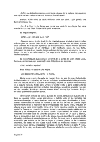 -Señor, con todos los respetos, ¿me llama a la una de la mañana para decirme
que nadie me va a molestar con una novatada de madrugada?

       Silencio. Ruido como de vasos chocando unos con otros. Luján pensó: una
barra americana, fijo.

      -No. O sí. Pero no. Le llamo para decirle que nadie le va a llamar hoy para
mandarle a un caso falso. Porque tiene que ir a uno real.

       La angustia regresó.

       -Señor… ¿yo? ¿Un caso re, er, real?

       -Digamos que es la otra tradición. La novatada queda anulada si aparece algo
más tangible –le dio una dirección en el extrarradio-. Es una zona sin casas, apenas
unas chabolas. Allí le estarán esperando los de la ambulancia. Hay un montón de barro
y basura amontonado en un montículo y del montículo, según me han dicho,
sobresalen los pies de un muerto –luego un breve silencio, luego un susurro, ya, ya, y
luego, otra vez, la voz del comisario-. Que tenga suerte. Mañana, a las diez, quiero un
informe completo.

      La línea chasqueó. Luján colgó y se volvió. En la jamba del salón estaba Laura,
hermosa, casi sensual, con su camisón rosa. Al borde de las lágrimas.

       -¿Han matado a alguien?

       Él se acercó y la besó en una mejilla.

       -Vete acostumbrándote, cariño –le musitó.

        Llovía a mares sobre la noche de Madrid. Antes de salir de casa, Carlos Luján
había llamado a la comisaría y allí una voz soñolienta y uniformada le había prometido
que una patrulla pasaría a buscarle. Sin embargo, después de esperar veinte minutos
en la esquina indicada, decidió parar un taxi. El taxista llevaba la gorra calada hasta las
cejas, pero Luján pudo adivinar, embutido bajo el plato, un cráneo arrugado y un par
de ojos cansados. Se distrajo contando serenos. Contó veinte y dejó de contar. Se dijo:
no sabía que Madrid fuese tan grande.

        Atravesaron primero los barrios pulcros del centro, conduciendo suavemente a
base de ángulos rectos. Luego aparecieron el ladrillo visto en las fachadas, las
ventanas disparejas, la ropa colgada en esas mismas ventanas, desafiando a la lluvia.
Aceras interminables en calles sin nombre y casi sin luz. De vez en cuando, algún
sereno más harto de la noche que de la lluvia paseaba bajo alguna farola, embutido en
alguna gruesa capa impermeable, como si la noche estuviese repleta de espectros
agotados. Pasaron un cementerio enorme, subieron cuestas empinadas, doblaron a su
derecha y se introdujeron en un barrio obrero. Luján observó las casas con esa
indolente curiosidad típica del visitante que jamás ha estado en un lugar y, además,
tiene la sensación de que no va a volver. De alguna manera, aquel barrio seguía siendo
el pueblo castellano de casas bajas que un día fue. Pero era como si alguien hubiese
construido, por encima de las plantas bajas y primeras plantas de los inmuebles
originales, las trazas de una ciudad nueva, hecha de materiales baratos y ángulos
equívocos. Casas pardas, empapadas y cerradas a la noche. Nadie en la calle. A veces,
en medio de la calle, un descampado. El campo saludando en medio del embrión de



Página 10
 