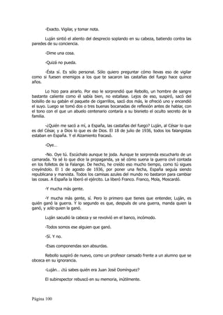 -Exacto. Vigilar, y tomar nota.

      Luján sintió el aliento del desprecio soplando en su cabeza, batiendo contra las
paredes de su conciencia.

       -Dime una cosa.

       -Quizá no pueda.

      -Ésta sí. Es sólo personal. Sólo quiero preguntar cómo llevas eso de vigilar
como si fuesen enemigos a los que te sacaron las castañas del fuego hace quince
años.

         Lo hizo para airarlo. Por eso le sorprendió que Rebollo, un hombre de sangre
bastante caliente como él sabía bien, no estallase. Lejos de eso, suspiró, sacó del
bolsillo de su gabán el paquete de cigarrillos, sacó dos más, le ofreció uno y encendió
el suyo. Luego se tomó dos o tres buenas bocanadas de reflexión antes de hablar, con
el tono con el que un abuelo centenario contaría a su bisnieto el oculto secreto de la
familia.

       -¿Quién me sacó a mí, a España, las castañas del fuego? Luján, al César lo que
es del César, y a Dios lo que es de Dios. El 18 de julio de 1936, todos los falangistas
estaban en España. Y el Alzamiento fracasó.

       -Oye…

       -No. Oye tú. Escúchalo aunque te joda. Aunque te sorprenda escucharlo de un
camarada. Ya sé lo que dice la propaganda, ya sé cómo suena la guerra civil contada
en los folletos de la Falange. De hecho, he creído eso mucho tiempo, como tú sigues
creyéndolo. El 1 de agosto de 1936, por poner una fecha, España seguía siendo
republicana y marxista. Todos los camisas azules del mundo no bastaron para cambiar
las cosas. A España la liberó el ejército. La liberó Franco. Franco, Mola, Moscardó.

       -Y mucha más gente.

       -Y mucha más gente, sí. Pero lo primero que tienes que entender, Luján, es
quién ganó la guerra. Y lo segundo es que, después de una guerra, manda quien la
ganó, y sólo quien la ganó.

       Luján sacudió la cabeza y se revolvió en el banco, incómodo.

       -Todos somos ese alguien que ganó.

       -Sí. Y no.

       -Esas componendas son absurdas.

      Rebollo suspiró de nuevo, como un profesor cansado frente a un alumno que se
obceca en su ignorancia.

       -Luján… ¿tú sabes quién era Juan José Domínguez?

       El subinspector rebuscó en su memoria, inútilmente.



Página 100
 