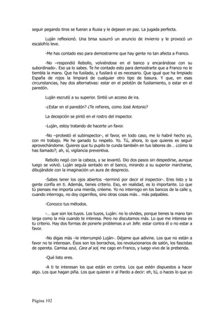seguir pegando tiros se fueran a Rusia y le dejasen en paz. La jugada perfecta.

       Luján reflexionó. Una brisa susurró un anuncio de invierno y le provocó un
escalofrío leve.

       -Me has contado eso para demostrarme que hay gente no tan afecta a Franco.

       -No –respondió Rebollo, volviéndose en el banco y encarándose con su
subordinado-. Eso ya lo sabes. Te he contado esto para demostrarte que a Franco no le
tiembla la mano. Que ha fusilado, y fusilará si es necesario. Que igual que ha limpiado
España de rojos la limpiará de cualquier otro tipo de basura. Y que, en esas
circunstancias, hay dos alternativas: estar en el pelotón de fusilamiento, o estar en el
paredón.

       Luján escrutó a su superior. Sintió un acceso de ira.

       -¿Estar en el paredón? ¿Te refieres, como José Antonio?

       La decepción se pintó en el rostro del inspector.

       -Luján, estoy tratando de hacerte un favor.

       -No –protestó el subinspector-, el favor, en todo caso, me lo habré hecho yo,
con mi trabajo. Me he ganado tu respeto. Yo. Tú, ahora, lo que quieres es seguir
aprovechándome. Quieres que tu pupilo te cunda también en tus labores de… ¿cómo la
has llamado?; ah, sí, vigilancia preventiva.

       Rebollo negó con la cabeza, y se levantó. Dio dos pasos sin despedirse, aunque
luego se volvió. Luján seguía sentado en el banco, mirando a su superior marcharse,
dibujándole con la imaginación un aura de desprecio.

       -Sabes tener los ojos abiertos –terminó por decir el inspector-. Eres listo y la
gente confía en ti. Además, tienes criterio. Eso, en realidad, es lo importante. Lo que
tú pienses me importa una mierda, créeme. Yo no interrogo en los bancos de la calle y,
cuando interrogo, no doy cigarrillos, sino otras cosas más… más palpables.

       -Conozco tus métodos.

        -… que son los tuyos. Los tuyos, Luján: no lo olvides, porque tienes la mano tan
larga como la mía cuando te interesa. Pero no discutamos más. Lo que me interesa es
tu criterio. Hay dos formas de ponerle problemas a un Jefe: estar contra él o no estar a
favor.

       -No digas más –le interrumpió Luján-. Déjame que adivine. Los que no están a
favor no te interesan. Ésos son los borrachos, los revolucionarios de salón, los fascistas
de opereta. Camisa azul, Cara al sol, me cago en Franco, y luego vivo de la prebenda.

       -Qué listo eres.

       -A ti te interesan los que están en contra. Los que estén dispuestos a hacer
algo. Los que hagan piña. Los que quieran ir al Pardo a decir: eh, tú, o haces lo que yo




Página 102
 