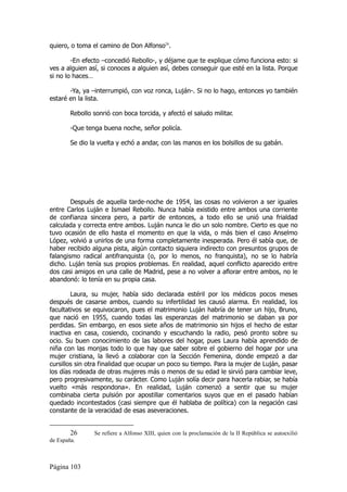quiero, o toma el camino de Don Alfonso26.

        -En efecto –concedió Rebollo-, y déjame que te explique cómo funciona esto: si
ves a alguien así, si conoces a alguien así, debes conseguir que esté en la lista. Porque
si no lo haces…

       -Ya, ya –interrumpió, con voz ronca, Luján-. Si no lo hago, entonces yo también
estaré en la lista.

        Rebollo sonrió con boca torcida, y afectó el saludo militar.

        -Que tenga buena noche, señor policía.

        Se dio la vuelta y echó a andar, con las manos en los bolsillos de su gabán.




        Después de aquella tarde-noche de 1954, las cosas no volvieron a ser iguales
entre Carlos Luján e Ismael Rebollo. Nunca había existido entre ambos una corriente
de confianza sincera pero, a partir de entonces, a todo ello se unió una frialdad
calculada y correcta entre ambos. Luján nunca le dio un solo nombre. Cierto es que no
tuvo ocasión de ello hasta el momento en que la vida, o más bien el caso Anselmo
López, volvió a unirlos de una forma completamente inesperada. Pero él sabía que, de
haber recibido alguna pista, algún contacto siquiera indirecto con presuntos grupos de
falangismo radical antifranquista (o, por lo menos, no franquista), no se lo habría
dicho. Luján tenía sus propios problemas. En realidad, aquel conflicto aparecido entre
dos casi amigos en una calle de Madrid, pese a no volver a aflorar entre ambos, no le
abandonó: lo tenía en su propia casa.

        Laura, su mujer, había sido declarada estéril por los médicos pocos meses
después de casarse ambos, cuando su infertilidad les causó alarma. En realidad, los
facultativos se equivocaron, pues el matrimonio Luján habría de tener un hijo, Bruno,
que nació en 1955, cuando todas las esperanzas del matrimonio se daban ya por
perdidas. Sin embargo, en esos siete años de matrimonio sin hijos el hecho de estar
inactiva en casa, cosiendo, cocinando y escuchando la radio, pesó pronto sobre su
ocio. Su buen conocimiento de las labores del hogar, pues Laura había aprendido de
niña con las monjas todo lo que hay que saber sobre el gobierno del hogar por una
mujer cristiana, la llevó a colaborar con la Sección Femenina, donde empezó a dar
cursillos sin otra finalidad que ocupar un poco su tiempo. Para la mujer de Luján, pasar
los días rodeada de otras mujeres más o menos de su edad le sirvió para cambiar leve,
pero progresivamente, su carácter. Como Luján solía decir para hacerla rabiar, se había
vuelto «más respondona». En realidad, Luján comenzó a sentir que su mujer
combinaba cierta pulsión por apostillar comentarios suyos que en el pasado habían
quedado incontestados (casi siempre que él hablaba de política) con la negación casi
constante de la veracidad de esas aseveraciones.


        26      Se refiere a Alfonso XIII, quien con la proclamación de la II República se autoexilió
de España.



Página 103
 