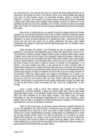 las consumiciones). Una minoría de entre las mujeres del local (habitualmente ya no
camareras, sino chicas de barra, o de alterne, como ya se decía) estaba para alguna
cosa más. En dos escalas: ocupar un reservado recoleto, oscuro y privado (500
pesetas); o «retirar», así se decía, a la mujer, es decir, sacarla del la barra y llevársela
a algún lugar más propio. Esto costaba 1.000 pesetas, aunque los clientes de El 56
aprendían pronto que el local se quedaba con la mitad, así pues el precio real variaba
entre esas 1.000 y el mínimo que el local cobraba, dependiendo del nivel de necesidad
de la puta.

         Para colmo, el dueño del club, un aseado francés de mediana edad que fumaba
cigarrillos en una boquilla larguísima como la de la Chelito cantando Fumando espero,
decidió tratar bien al señor gendarme, como solía llamar a Luján las pocas veces que le
saludaba, y le puso un precio especial de 15 pesetas por copa… descuento del 50 por
ciento que Luci tuvo que asumir en su propia retribución. Así pues, como acabó
confesando, dar palique a aquel poli aburrido significaba para ella, en realidad, retirar
comida de la mesa.

        ¿Qué pensaba, de verdad, Lucía Odriozola de que el hombre que la había
pateado en una sala de interrogatorios, que le había roto literalmente la cara con la
mano abierta y también cerrada, hubiese vuelto a verla y hubiese vuelto luego y luego
y luego? Carlos Luján nunca lo supo. No lo preguntó. Desde el principio, el policía tuvo
claro que lo suyo no era una historia de amor. Entre pitos, flautas, hacer caja, limpiar
el local y demás labores, Lucía Odriozola salía a eso de las tres o cuatro de la mañana
del local (a partir de las diez y media la puerta se cerraba; los parroquianos –y la
policía, y los que regaban las calles, y los serenos de la zona- conocían bien la
combinación de toques de nudillos que hacía falta para que se abriese). Sin embargo,
Carlos Luján, durante las guardias de noche durante las que era completamente libre
siempre que buscase un lugar con teléfono (El 56 lo tenía y él no se recató de darlo en
la comisaría: sabía que nadie, jamás, por ninguna circunstancia, se lo daría a su
mujer), nunca esperó a Lucía Odriozola a la salida del local (salvo una noche especial,
que ya se verá). En los muchos años que tuvo Carlos Luján para pensar en esa
relación, jamás llegó a la conclusión de que estaba enamorado, de que, de haber sido
su vida de otra forma, habría terminado con ella. Lucía era, simplemente, el otro
mundo.

       Laura y Lucía. Lucía y Laura. Dos mujeres, dos mundos. En su última
adolescencia y primera juventud, a golpe de corneta sobre todo, Carlos Luján había
aprendido pocas cosas, y muy sencillas. España era un Estado totalitario, lo cual quería
decir que sólo mandaba en él quien debía mandar y de forma recta. Se había
construido un país de productores organizados de la forma más eficiente y justa
posible. Tenía un líder y un pasado en el que mirarse para no repetirlo. Una Revolución
permanente en marcha. Un Amanecer luminoso.

        Hasta el cielo más limpio, sin embargo, tiene nubarrones; España terminó por
no ser una excepción. ¿Por qué el Sirlas, un buhonero casi sin oficio ni beneficio, se
había levantado de la mesa de la cena una noche y había decidido contestar a las
críticas de su mujer trepanándole la barriga y esparciendo sus intestinos por el suelo
de la sucia barraca donde vivían? Por nada en particular, ni en general. Su mujer
llevaba años poniendo a su marido a parir a la hora de la cena sin que él abriese la
faca; así pues, como le dijo el gitano a la policía, tenía que pasar, y pasó. Mató a su
mujer delante de sus cinco hijos de corta edad. No le importó que vieran la sangre ni
que escucharan los estertores de su propia madre.



Página 107
 