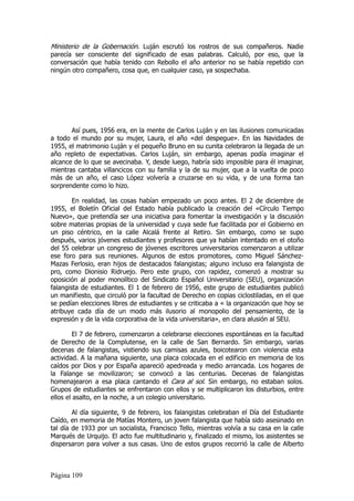 Ministerio de la Gobernación. Luján escrutó los rostros de sus compañeros. Nadie
parecía ser consciente del significado de esas palabras. Calculó, por eso, que la
conversación que había tenido con Rebollo el año anterior no se había repetido con
ningún otro compañero, cosa que, en cualquier caso, ya sospechaba.




       Así pues, 1956 era, en la mente de Carlos Luján y en las ilusiones comunicadas
a todo el mundo por su mujer, Laura, el año «del despegue». En las Navidades de
1955, el matrimonio Luján y el pequeño Bruno en su cunita celebraron la llegada de un
año repleto de expectativas. Carlos Luján, sin embargo, apenas podía imaginar el
alcance de lo que se avecinaba. Y, desde luego, habría sido imposible para él imaginar,
mientras cantaba villancicos con su familia y la de su mujer, que a la vuelta de poco
más de un año, el caso López volvería a cruzarse en su vida, y de una forma tan
sorprendente como lo hizo.

        En realidad, las cosas habían empezado un poco antes. El 2 de diciembre de
1955, el Boletín Oficial del Estado había publicado la creación del «Círculo Tiempo
Nuevo», que pretendía ser una iniciativa para fomentar la investigación y la discusión
sobre materias propias de la universidad y cuya sede fue facilitada por el Gobierno en
un piso céntrico, en la calle Alcalá frente al Retiro. Sin embargo, como se supo
después, varios jóvenes estudiantes y profesores que ya habían intentado en el otoño
del 55 celebrar un congreso de jóvenes escritores universitarios comenzaron a utilizar
ese foro para sus reuniones. Algunos de estos promotores, como Miguel Sánchez-
Mazas Ferlosio, eran hijos de destacados falangistas; alguno incluso era falangista de
pro, como Dionisio Ridruejo. Pero este grupo, con rapidez, comenzó a mostrar su
oposición al poder monolítico del Sindicato Español Universitario (SEU), organización
falangista de estudiantes. El 1 de febrero de 1956, este grupo de estudiantes publicó
un manifiesto, que circuló por la facultad de Derecho en copias ciclostiladas, en el que
se pedían elecciones libres de estudiantes y se criticaba a « la organización que hoy se
atribuye cada día de un modo más ilusorio al monopolio del pensamiento, de la
expresión y de la vida corporativa de la vida universitaria», en clara alusión al SEU.

         El 7 de febrero, comenzaron a celebrarse elecciones espontáneas en la facultad
de Derecho de la Complutense, en la calle de San Bernardo. Sin embargo, varias
decenas de falangistas, vistiendo sus camisas azules, boicotearon con violencia esta
actividad. A la mañana siguiente, una placa colocada en el edificio en memoria de los
caídos por Dios y por España apareció apedreada y medio arrancada. Los hogares de
la Falange se movilizaron; se convocó a las centurias. Decenas de falangistas
homenajearon a esa placa cantando el Cara al sol. Sin embargo, no estaban solos.
Grupos de estudiantes se enfrentaron con ellos y se multiplicaron los disturbios, entre
ellos el asalto, en la noche, a un colegio universitario.

        Al día siguiente, 9 de febrero, los falangistas celebraban el Día del Estudiante
Caído, en memoria de Matías Montero, un joven falangista que había sido asesinado en
tal día de 1933 por un socialista, Francisco Tello, mientras volvía a su casa en la calle
Marqués de Urquijo. El acto fue multitudinario y, finalizado el mismo, los asistentes se
dispersaron para volver a sus casas. Uno de estos grupos recorrió la calle de Alberto



Página 109
 