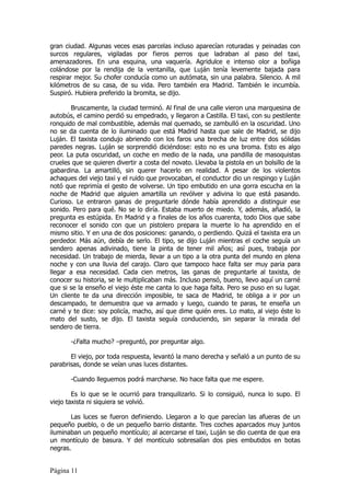 gran ciudad. Algunas veces esas parcelas incluso aparecían roturadas y peinadas con
surcos regulares, vigiladas por fieros perros que ladraban al paso del taxi,
amenazadores. En una esquina, una vaquería. Agridulce e intenso olor a boñiga
colándose por la rendija de la ventanilla, que Luján tenía levemente bajada para
respirar mejor. Su chofer conducía como un autómata, sin una palabra. Silencio. A mil
kilómetros de su casa, de su vida. Pero también era Madrid. También le incumbía.
Suspiró. Hubiera preferido la bromita, se dijo.

       Bruscamente, la ciudad terminó. Al final de una calle vieron una marquesina de
autobús, el camino perdió su empedrado, y llegaron a Castilla. El taxi, con su pestilente
ronquido de mal combustible, además mal quemado, se zambulló en la oscuridad. Uno
no se da cuenta de lo iluminado que está Madrid hasta que sale de Madrid, se dijo
Luján. El taxista condujo abriendo con los faros una brecha de luz entre dos sólidas
paredes negras. Luján se sorprendió diciéndose: esto no es una broma. Esto es algo
peor. La puta oscuridad, un coche en medio de la nada, una pandilla de masoquistas
crueles que se quieren divertir a costa del novato. Llevaba la pistola en un bolsillo de la
gabardina. La amartilló, sin querer hacerlo en realidad. A pesar de los violentos
achaques del viejo taxi y el ruido que provocaban, el conductor dio un respingo y Luján
notó que reprimía el gesto de volverse. Un tipo embutido en una gorra escucha en la
noche de Madrid que alguien amartilla un revólver y adivina lo que está pasando.
Curioso. Le entraron ganas de preguntarle dónde había aprendido a distinguir ese
sonido. Pero para qué. No se lo diría. Estaba muerto de miedo. Y, además, añadió, la
pregunta es estúpida. En Madrid y a finales de los años cuarenta, todo Dios que sabe
reconocer el sonido con que un pistolero prepara la muerte lo ha aprendido en el
mismo sitio. Y en una de dos posiciones: ganando, o perdiendo. Quizá el taxista era un
perdedor. Más aún, debía de serlo. El tipo, se dijo Luján mientras el coche seguía un
sendero apenas adivinado, tiene la pinta de tener mil años; así pues, trabaja por
necesidad. Un trabajo de mierda, llevar a un tipo a la otra punta del mundo en plena
noche y con una lluvia del carajo. Claro que tampoco hace falta ser muy paria para
llegar a esa necesidad. Cada cien metros, las ganas de preguntarle al taxista, de
conocer su historia, se le multiplicaban más. Incluso pensó, bueno, llevo aquí un carné
que si se la enseño el viejo éste me canta lo que haga falta. Pero se puso en su lugar.
Un cliente te da una dirección imposible, te saca de Madrid, te obliga a ir por un
descampado, te demuestra que va armado y luego, cuando te paras, te enseña un
carné y te dice: soy policía, macho, así que dime quién eres. Lo mato, al viejo éste lo
mato del susto, se dijo. El taxista seguía conduciendo, sin separar la mirada del
sendero de tierra.

       -¿Falta mucho? –preguntó, por preguntar algo.

       El viejo, por toda respuesta, levantó la mano derecha y señaló a un punto de su
parabrisas, donde se veían unas luces distantes.

       -Cuando lleguemos podrá marcharse. No hace falta que me espere.

        Es lo que se le ocurrió para tranquilizarlo. Si lo consiguió, nunca lo supo. El
viejo taxista ni siquiera se volvió.

       Las luces se fueron definiendo. Llegaron a lo que parecían las afueras de un
pequeño pueblo, o de un pequeño barrio distante. Tres coches aparcados muy juntos
iluminaban un pequeño montículo; al acercarse el taxi, Luján se dio cuenta de que era
un montículo de basura. Y del montículo sobresalían dos pies embutidos en botas
negras.


Página 11
 