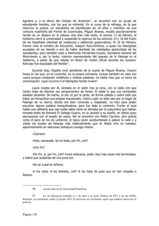 Aguilera y, a la altura del Colegio de Areneros30, se encontró con un grupo de
estudiantes hostiles, con los que se enfrentó. En el curso de la refriega, en la que
intervino la policía, un estudiante de bachillerato de 18 años y miembro de una
centuria madrileña del Frente de Juventudes, Miguel Álvarez, resultó gravísimamente
herido de un disparo en la cabeza. Dos días más tarde, el viernes 11 de febrero, el
Gobierno cerró la universidad y suspendió la vigencia de los artículos 14 y 18 del Fuero
de los Españoles (libertad de residencia y detención gubernativa). El 15 de febrero,
Franco cesó al ministro de Educación, Joaquín Ruiz-Giménez, a quien los falangistas
acusaban de ser blando y aún de haber alentado las veleidades aperturistas de los
estudiantes; pero también cesó a Raimundo Fernández-Cuesta, Secretario General del
Movimiento y, por lo tanto, máximo representante del aparato de la Falange en el
Gobierno, a pesar de que estaba en Brasil de misión oficial durante los sucesos.
Ridruejo fue expulsado del Partido31.

       Durante días, España vivió pendiente de la suerte de Miguel Álvarez. Fueron
horas en las que, en el Lunarcito, en la propia comisaría, incluso también en casa con
Laura aunque mediando metáforas y medias palabras, no había más que un tema de
conversación: ¿qué ocurrirá si el falangista herido muere?

        Laura rezaba por él, sentada en el salón tras la cena, con la radio con que
Carlos trata de disolver sus pensamientos de fondo. Él sabía lo que sus camaradas
estaban diciendo. De hecho, el día 10 por la tarde, de forma callada y sobre todo por
tratar de tranquilizar sus propias inquietudes, Carlos Luján se dejó caer por el hogar de
Falange de su barrio, donde era bien conocido y respetado. Lo hizo para poder
escuchar alguna palabra tranquilizadora, pero fue todo lo contrario. Frente al local
había una cafetería que casi nadie sabía cómo se llamaba por la costumbre que habían
tomado todos de llamarla El Gallego Guarro, en su alusión a su dueño, en efecto poco
escrupuloso con el lavado de vasos. Allí se encontró con Pedro Carnero, otro policía
como él pero de los de uniforme; el típico joven acostumbrado a patear la calle y a
visitar los locales de Falange más habitualmente que él. Bebía vino en soledad,
aparentemente en silencioso soliloquio consigo mismo.

        -¡Carnero!

        -Hola, camarada. Se ha liado, por fin, ¿eh?

        -¿Por fin?

       -Por fin, sí, por fin, ¿eh? Fuera máscaras, joder. Aquí hay cosas mal terminadas,
y habrá que acabarlas de una puta vez.

        -No sé a qué te refieres.

       -A los rojos. A los blandos, ¿eh? A los hijos de puta que se han cargado a
Álvarez.



        30        Actual sede de la Universidad Pontificia.

          31      En un Memorial remitido el 1 de abril a la Junta Política de FET y de las JONS,
Ridruejo, ya expulsado, culpó al propio SEU de provocar los incidentes «para que pudiera intervenir la
policía».



Página 110
 