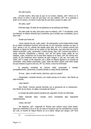 -No está muerto.

        -Sí está muerto. Otra cosa es que no se conoce, todavía, ¿eh?. Franco se lo
calla. Franco no tiene ni idea de qué hacer con ese cadáver, ¿eh?. Se le empieza a
pudrir en la nevera y no tiene ni puta idea de qué hacer, porque no sabe, ¿eh?

       -No sabe, ¿qué?

       Profundo trago. Al estilo de los pistoleros en las películas del Oeste.

       -No sabe quién ha sido. Qué putos rojos lo mataron, ¿eh?. Y los blandos, como
son blandos, le estarán diciendo que si perdonar, que si olvidar, que si exaltados, que si
poca cosa.

       -Puede que fuese así.

        -¡Unos cojones fue así, Luján, joder! –El subinspector nunca había tenido miedo
de su medio compañero Carnero; pero ese día, en ese momento, leyendo sus ojos, lo
tuvo- Vamos a ver, tú, ¿dónde has estado estos días, eh? El 8, cuando tuvimos que
defender la lápida en honor de los caídos en San Bernardo, que esos hijos de puta la
habían arrancado, Luján, ¡arrancado!; cuando fuimos, digo, ¿eh?, tuvimos que llamar a
varias centurias. Estudiantes y obreros, ¿eh? Allí fue gente recién salida de sus
trabajos, Luján, mecánicos con la puta llave inglesa en la mano, ¿eh? Sin camisa azul,
¡joder, no nos hostiamos entre nosotros de puto milagro! Y, aún así, nos costó, nos
costó, ¿eh? Y, luego, al día siguiente, van y pillan en Alberto Aguilera a un grupito de
camaradas. ¡Esto estaba orquestado, Luján, cáete del árbol! ¿Quién coño tiene miedo
de que empiece la guerra otra vez, eh? ¡Lo mismo, nunca ha terminado!

       El pequeño monólogo de Carnero había comenzado a                               resbalar
perceptiblemente. Claramente, el policía llevaba un largo tiempo bebiendo.

       -Si mue… ejem, si está muerto, entonces, ¿qué va a pasar?

        -Imagínatelo –contestó Carnero, con media sonrisa en el rostro-. Don Martín ya
está hirviendo.

       -¿Don Martín?

      -Don Martín –Carnero parecía divertido con la ignorancia de su interlocutor-.
Don Martín de los Heros. Ya sabes, la Guardia de Franco32.

       La mirada del policía parecía perderse por segundos. Eructó con dificultad.

       -Están haciendo         listas   –musitó,      como      recordando   algo   importante
repentinamente.

       -Listas, ¿de qué?

       -De objetivos, ¿eh? –respondió él- Álvarez será nuestro nuevo Calvo Sotelo.
Igual que matándolo a él en el 36, los rojos se buscaron que los mandásemos a tomar
por culo, la muerte de Miguel Álvarez se va a cobrar. Sangre por sangre, ¿eh? Pero

       32       La Guardia tenía la sede en esta calle de Madrid.



Página 111
 
