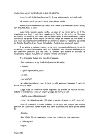 mucha más, que un camarada vale lo que mil cabrones.

       Luego le miró. Luján tuvo la sensación de que su interlocutor apenas le veía.

       -Si no vas a participar, procura que no te pille en medio.

        Saludó con un movimiento de cabeza más caótico que otra cosa y echó a andar,
con dificultad, hacia la calle.

        Luján tenía guardia aquella noche. La pasó, en su mayor parte, en El 56,
discutiendo con Luci, o más bien monologando frente a ella, sobre los diferentes
escenarios, personales y nacionales, que se presentaban. A media madrugada, estaba
convencido de que en Madrid habría un baño de sangre en cuestión de unas horas. Y
que todas las personas como él tendrían que tomar una decisión, y aplicarla. Se acordó
de Rebollo, dos años atrás. Franco ha fusilado, y fusilará si es preciso. ¿A quién?

        A las seis de la mañana, tras un par de horas contraviniendo la regla de oro de
su oficina y ocupando la mesa que había sido de Rebollo para estar cerca del despacho
del comisario (pensaba que ése sería el teléfono que sonaría si estallaba la
Revolución), no pudo más, tomó un teléfono y marcó un número.

       Tres timbrazos. Dudas. Uno más. Un chasquido.

       -Diga -contestó una voz desde la ultratumba del sueño.

       -¿Rebollo?

       -¿Luján? ¿Qué hora es, coño?

       -Las seis.

       -¿Las seis? ¿Y?

       -No sabía si estarías en casa. Te hacía por ahí. Vigilando. Supongo. O haciendo
lo que sea que hagas.

       Luego hubo un silencio de varios segundos. Se escuchó un roce en la línea.
Rebollo se incorporaba. Luego un suspiro y luego, de nuevo, su voz.

       -¿Qué te pasa, estás acojonado?

       -¡Joder! ¿No debería estarlo? ¿Tú sabes lo que van diciendo por ahí… algunos?

      -Pues sí –contestó, cortante, Rebollo-. Lo sé muy bien porque hay muchas
personas en España que tienen mucho más claras sus fidelidades de lo que las tienes
tú.

       -Rebollo…

       -Bah, déjalo. Tú me importas un huevo, hoy. La situación está controlada.

       -¿Estás seguro?

       -Seguro.


Página 112
 