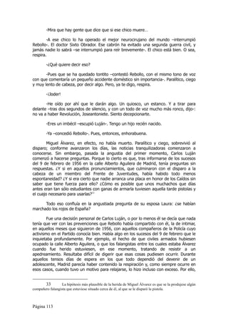 -Mira que hay gente que dice que si ese chico muere…

        -A ese chico lo ha operado el mejor neurocirujano del mundo –interrumpió
Rebollo-. El doctor Sixto Obrador. Ese cabrón ha evitado una segunda guerra civil, y
jamás nadie lo sabrá –se interrumpió para reír brevemente-. El chico está bien. O sea,
respira.

        -¿Qué quiere decir eso?

       -Pues que se ha quedado tontito –contestó Rebollo, con el mismo tono de voz
con que comentaría un pequeño accidente doméstico sin importancia-. Paralítico, ciego
y muy lento de cabeza, por decir algo. Pero, ya te digo, respira.

        -¡Joder!

       -He oído por ahí que le darán algo. Un quiosco, un estanco. Y a tirar para
delante –tras dos segundos de silencio, y con un todo de voz mucho más ronco, dijo-:
no va a haber Revolución, Joseantoniete. Siento decepcionarte.

        -Eres un imbécil –escupió Luján-. Tengo un hijo recién nacido.

        -Ya –concedió Rebollo-. Pues, entonces, enhorabuena.

        Miguel Álvarez, en efecto, no había muerto. Paralítico y ciego, sobrevivió al
disparo; conforme avanzaron los días, las noticias tranquilizadoras comenzaron a
conocerse. Sin embargo, pasada la angustia del primer momento, Carlos Luján
comenzó a hacerse preguntas. Porque lo cierto es que, tras informarse de los sucesos
del 9 de febrero de 1956 en la calle Alberto Aguilera de Madrid, tenía preguntas sin
respuestas. ¿Y si en aquellos pronunciamientos, que culminaron con el disparo a la
cabeza de un miembro del Frente de Juventudes, había habido todo menos
espontaneidad? ¿Y si era cierto que nadie arranca una placa en honor de los Caídos sin
saber que tiene fuerza para ello? ¿Cómo es posible que unos muchachos que días
antes eran tan sólo estudiantes con ganas de armarla tuviesen aquella tarde pistolas y
el cuajo necesario para usarlas?33

      Todo eso confluía en la angustiada pregunta de su esposa Laura: ¿se habían
marchado los rojos de España?

        Fue una decisión personal de Carlos Luján, o por lo menos él se decía que nada
tenía que ver con las prevenciones que Rebollo había compartido con él, la de intimar,
en aquellos meses que siguieron de 1956, con aquellos compañeros de la Policía cuyo
activismo en el Partido conocía bien. Había algo en los sucesos del 9 de febrero que le
inquietaba profundamente. Por ejemplo, el hecho de que civiles armados hubiesen
ocupado la calle Alberto Aguilera, o que los falangistas entre los cuales estaba Álvarez
cuando fue herido estuviesen, en ese momento, tratando de resistir a un
apedreamiento. Resultaba difícil de digerir que esas cosas pudiesen ocurrir. Durante
aquellos tensos días de espera en los que todo dependió del devenir de un
adolescente, Madrid parecía haber contenido la respiración y, como siempre ocurre en
esos casos, cuando tuvo un motivo para relajarse, lo hizo incluso con exceso. Por ello,


       33         La hipótesis más plausible de la herida de Miguel Álvarez es que se la produjese algún
compañero falangista que estuviese situado cerca de él, al que se le disparó la pistola.



Página 113
 