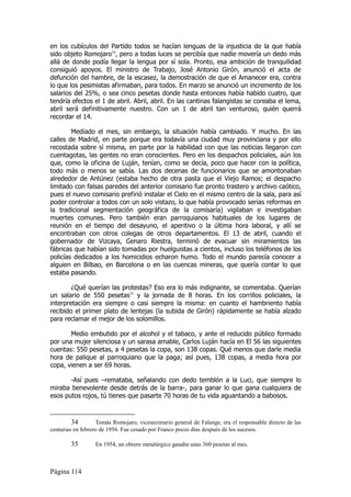 en los cubículos del Partido todos se hacían lenguas de la injusticia de la que había
sido objeto Romojaro34, pero a todas luces se percibía que nadie movería un dedo más
allá de donde podía llegar la lengua por sí sola. Pronto, esa ambición de tranquilidad
consiguió apoyos. El ministro de Trabajo, José Antonio Girón, anunció el acta de
defunción del hambre, de la escasez, la demostración de que el Amanecer era, contra
lo que los pesimistas afirmaban, para todos. En marzo se anunció un incremento de los
salarios del 25%, o sea cinco pesetas donde hasta entonces había habido cuatro, que
tendría efectos el 1 de abril. Abril, abril. En las cantinas falangistas se coreaba el lema,
abril será definitivamente nuestro. Con un 1 de abril tan venturoso, quién querrá
recordar el 14.

        Mediado el mes, sin embargo, la situación había cambiado. Y mucho. En las
calles de Madrid, en parte porque era todavía una ciudad muy provinciana y por ello
recostada sobre sí misma, en parte por la habilidad con que las noticias llegaron con
cuentagotas, las gentes no eran conscientes. Pero en los despachos policiales, aún los
que, como la oficina de Luján, tenían, como se decía, poco que hacer con la política,
todo más o menos se sabía. Las dos decenas de funcionarios que se amontonaban
alrededor de Antúnez (estaba hecho de otra pasta que el Viejo Ramos; el despacho
limitado con falsas paredes del anterior comisario fue pronto trastero y archivo caótico,
pues el nuevo comisario prefirió instalar el Cielo en el mismo centro de la sala, para así
poder controlar a todos con un solo vistazo, lo que había provocado serias reformas en
la tradicional segmentación geográfica de la comisaría) vigilaban e investigaban
muertes comunes. Pero también eran parroquianos habituales de los lugares de
reunión en el tiempo del desayuno, el aperitivo o la última hora laboral, y allí se
encontraban con otros colegas de otros departamentos. El 13 de abril, cuando el
gobernador de Vizcaya, Genaro Riestra, terminó de evacuar sin miramientos las
fábricas que habían sido tomadas por huelguistas a cientos, incluso los teléfonos de los
policías dedicados a los homicidios echaron humo. Todo el mundo parecía conocer a
alguien en Bilbao, en Barcelona o en las cuencas mineras, que quería contar lo que
estaba pasando.

        ¿Qué querían las protestas? Eso era lo más indignante, se comentaba. Querían
un salario de 550 pesetas35 y la jornada de 8 horas. En los corrillos policiales, la
interpretación era siempre o casi siempre la misma: en cuanto el hambriento había
recibido el primer plato de lentejas (la subida de Girón) rápidamente se había alzado
para reclamar el mejor de los solomillos.

       Medio embutido por el alcohol y el tabaco, y ante el reducido público formado
por una mujer silenciosa y un sarasa amable, Carlos Luján hacía en El 56 las siguientes
cuentas: 550 pesetas, a 4 pesetas la copa, son 138 copas. Qué menos que darle media
hora de palique al parroquiano que la paga; así pues, 138 copas, a media hora por
copa, vienen a ser 69 horas.

       -Así pues –remataba, señalando con dedo temblón a la Luci, que siempre lo
miraba benevolente desde detrás de la barra-, para ganar lo que gana cualquiera de
esos putos rojos, tú tienes que pasarte 70 horas de tu vida aguantando a babosos.



         34        Tomás Romojaro, vicesecretario general de Falange, era el responsable directo de las
centurias en febrero de 1956. Fue cesado por Franco pocos días después de los sucesos.

        35        En 1954, un obrero metalúrgico ganaba unas 360 pesetas al mes.



Página 114
 