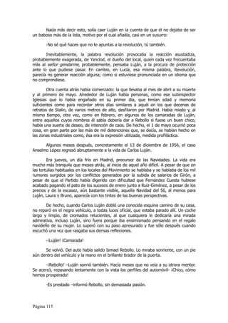 Nada más decir esto, solía caer Luján en la cuenta de que él no dejaba de ser
un baboso más de la lista, motivo por el cual añadía, casi en un susurro:

       -No sé qué haces que no te apuntas a la revolución, tú también.

       Inevitablemente, la palabra revolución provocaba la reacción asustadiza,
probablemente exagerada, de Yanclod, el dueño del local, quien cada vez frecuentaba
más al señor gendarme, probablemente, pensaba Luján, a la procura de protección
ante lo que pudiese pasar. En cambio, en Lucía, esa misma palabra, Revolución,
parecía no generar reacción alguna; como si estuviese pronunciada en un idioma que
no comprendiese.

        Otra cuenta atrás había comenzado: la que llevaba al mes de abril a su muerte
y al primero de mayo. Alrededor de Luján había personas, como ese subinspector
Iglesias que lo había engañado en su primer día, que tenían edad y memoria
suficientes como para recordar otros días similares a aquél en los que decenas de
retratos de Stalin, de varios metros de alto, desfilaron por Madrid. Había miedo y, al
mismo tiempo, otra vez, como en febrero, en algunos de los camaradas de Luján,
entre aquellos cuyos nombres él sabía debería dar a Rebollo si fuese un buen chico,
había una suerte de deseo, de intención de caos. De hecho, el 1 de mayo ocurrió poca
cosa, en gran parte por las más de mil detenciones que, se decía, se habían hecho en
las zonas industriales como, ésa era la expresión utilizada, medida profiláctica.

      Algunos meses después, concretamente el 13 de diciembre de 1956, el caso
Anselmo López regresó abruptamente a la vida de Carlos Luján.

        Era jueves, un día frío en Madrid, precursor de las Navidades. La vida era
mucho más tranquila que meses atrás, al inicio de aquel año difícil. A pesar de que en
las tertulias habituales en los locales del Movimiento se hablaba y se hablaba de los mil
rumores surgidos por los conflictos generados por la subida de salarios de Girón, a
pesar de que el Partido había digerido con dificultad que Fernández Cuesta hubiese
acabado pagando el pato de los sucesos de enero junto a Ruiz-Giménez, a pesar de los
precios y de la escasez, aún bastante visible, aquella Navidad del 56, al menos para
Luján, Laura y Bruno, aparecía con los tintes de las buenas perspectivas.

       De hecho, cuando Carlos Luján dobló una conocida esquina camino de su casa,
no reparó en el negro vehículo, a todas luces oficial, que estaba parado allí. Un coche
largo y limpio, de cromados relucientes, al que cualquiera le dedicaría una mirada
admirativa, incluso Luján, sino fuera porque iba ensimismado pensando en el regalo
navideño de su mujer. Lo superó con su paso apresurado y fue sólo después cuando
escuchó una voz que rasgaba sus densas reflexiones.

       -¡Luján! ¡Camarada!

      Se volvió. Del auto había salido Ismael Rebollo. Lo miraba sonriente, con un pie
aún dentro del vehículo y la mano en el brillante tirador de la puerta.

       -¡Rebollo! –Luján sonrió también. Hacía meses que no veía a su otrora mentor.
Se acercó, repasando lentamente con la vista los perfiles del automóvil- ¡Chico, cómo
hemos prosperado!

       -Es prestado –informó Rebollo, sin demasiada pasión.




Página 115
 