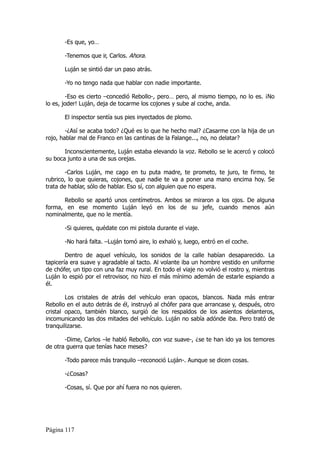 -Es que, yo…

       -Tenemos que ir, Carlos. Ahora.

       Luján se sintió dar un paso atrás.

       -Yo no tengo nada que hablar con nadie importante.

        -Eso es cierto –concedió Rebollo-, pero… pero, al mismo tiempo, no lo es. ¡No
lo es, joder! Luján, deja de tocarme los cojones y sube al coche, anda.

       El inspector sentía sus pies inyectados de plomo.

        -¿Así se acaba todo? ¿Qué es lo que he hecho mal? ¿Casarme con la hija de un
rojo, hablar mal de Franco en las cantinas de la Falange..., no, no delatar?

       Inconscientemente, Luján estaba elevando la voz. Rebollo se le acercó y colocó
su boca junto a una de sus orejas.

        -Carlos Luján, me cago en tu puta madre, te prometo, te juro, te firmo, te
rubrico, lo que quieras, cojones, que nadie te va a poner una mano encima hoy. Se
trata de hablar, sólo de hablar. Eso sí, con alguien que no espera.

      Rebollo se apartó unos centímetros. Ambos se miraron a los ojos. De alguna
forma, en ese momento Luján leyó en los de su jefe, cuando menos aún
nominalmente, que no le mentía.

       -Si quieres, quédate con mi pistola durante el viaje.

       -No hará falta. –Luján tomó aire, lo exhaló y, luego, entró en el coche.

        Dentro de aquel vehículo, los sonidos de la calle habían desaparecido. La
tapicería era suave y agradable al tacto. Al volante iba un hombre vestido en uniforme
de chófer, un tipo con una faz muy rural. En todo el viaje no volvió el rostro y, mientras
Luján lo espió por el retrovisor, no hizo el más mínimo ademán de estarle espiando a
él.

        Los cristales de atrás del vehículo eran opacos, blancos. Nada más entrar
Rebollo en el auto detrás de él, instruyó al chófer para que arrancase y, después, otro
cristal opaco, también blanco, surgió de los respaldos de los asientos delanteros,
incomunicando las dos mitades del vehículo. Luján no sabía adónde iba. Pero trató de
tranquilizarse.

       -Dime, Carlos –le habló Rebollo, con voz suave-, ¿se te han ido ya los temores
de otra guerra que tenías hace meses?

       -Todo parece más tranquilo –reconoció Luján-. Aunque se dicen cosas.

       -¿Cosas?

       -Cosas, sí. Que por ahí fuera no nos quieren.




Página 117
 