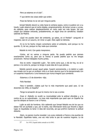 -Pero ya estamos en el club37.

       -Y que dentro las cosas están que arden.

       -Pues las llamas no se ven por ninguna parte.

        Ismael Rebollo desvió su vista hacia la ventana opaca, como si pudiera ver a su
través. Luján observó que el coche dejaba, progresivamente, de tomar curvas y curvas,
de callejear, para realizar desplazamientos en recto cada vez más largos. Así que
coligió que estaban entrando, probablemente, en algún área sin semáforos. Estaban
saliendo de Madrid.

       -¿Qué me puedes decir del ambiente, ya sabes, en el Partido? –preguntó el
inspector, casi en un susurro, sin mirar a Luján. Éste captó la indirecta.

       -Si no te he hecho ningún comentario sobre el ambiente, será porque no he
querido. O, tal vez, porque no hay nada que comentar.

       Rebollo le miró. Con gesto inexpresivo.

      -Carlos, así no vamos a ninguna parte. No puedo pedirte que pienses
exactamente como yo, pero por lo menos sí puedo pedirte que no me tengas
prevención. Hemos trabajado mucho juntos.

       -Eso es cierto –respondió Luján-. Tan cierto como que, a día de hoy, no sé si
pienso o no como tú, porque no tengo ni puta idea de lo que piensas.

       Rebollo pareció acusar aquel golpe. Suspiró sonoramente, y le dedicó a Luján
esa mirada con la que un profesor mira a un buen alumno que le ha decepcionado con
un suspenso inoportuno o una travesura que nunca imaginó que cometería.

       -Estamos a 13 de diciembre –dijo.

       -Feliz Navidad.

       -Para ti también. ¿Sabes qué fue lo más importante que pasó ayer, 12 de
diciembre de 1956, en España?

       -Tengo la sensación de que tú mismo me lo vas a contar.

       -Pues sí –Rebollo no ocultó su incomodidad ante la actitud ofendida y a la
contra de su ex subordinado-. La cosa más importante que pasó ayer en España fue
que los obispos se fueron a ver a Franco.

        Luján se alzó de hombros. Aún sabiendo que Ismael Rebollo era de los que no
daban hilo sin puntada y que, por lo tanto, esa información tenía que llevarle a algún
lugar, le inquietaba no tener ni idea del recorrido, así que prefirió mantener la actitud
distante.

       -Ejem, no parece mucha novedad. Los curas visitando a Franco a las puertas de
la Navidad. Españoles todos, una vez más turbo la paz de vuestros hogares. Lo de

       37       En 1955, España había entrado en la ONU.



Página 118
 