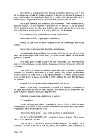 Salió del taxi y pagó bajo la lluvia. Incluyó una propina generosa, pero ni aún
así consiguió una mirada del taxista. Reprimió, al tiempo, los deseos de acojonar a
aquel maleducado y de tranquilizarlo. Desarmó el revólver mientras caminaba hacia el
reducido grupo de gente que estaba junto al cadáver, iluminado por los faros.

       Eran cuatro personas, dos paisanos y dos uniformados. Todos mayores que él,
bastante mayores. Los dos paisanos se protegían con un paraguas y los dos policías
con la gabardina de uno de ellos, que sostenían sobre sus cabezas. Lo primero que
leyó en los cuatro rostros, cuando se acercó lo suficiente, fue decepción.

       -Tú no eres el juez de guardia –le dijo uno de los de paisano.

       -¡Anda! –exclamó él-. Y, ¿por qué no puedo serlo?

        -Porque un juez no es tan joven –explicó uno de los uniformados, con voz de
fastidio.

       -Siento haberos decepcionado. Soy Luján, de la Brigada.

       Los uniformados intercambiaron una mirada sardónica. A esas alturas, él ya
sabía bien lo que significaba. Carne fresca, noche de diluvio. Jódete, recluta. Haber
ganado tú la guerra.

       -Pues hasta que no venga el juez yo no toco una mierda –dijo, elevando la voz
sobre el rumor del diluvio, uno de los tipos de paisano, moreno, fibroso, con un leve tic
en la boca.

       Luján miró a la pareja de paisanos. Apretados bajo el estrecho paraguas,
parecían dos mariquitas esperando el autobús. Ambos eran todavía relativamente
jóvenes, aunque no tanto como él, y de aspecto atildado. O lo habían tenido, cuando
menos, antes de que la lluvia, superando el triste obstáculo de aquel débil paraguas,
los anegase.

       -A menos que me corrijan ustedes, ahora la autoridad soy yo.

        -Nadie lo duda, amigo, nadie lo duda –contestó, a la defensiva, el segundo de
los tipos de paisano que aún no había hablado, más ancho que su compañero, con
pinta de hombre de campo disfrazado de petrimetre.

       -Entonces, procedamos a… desenterrar el cadáver.

       -Y unos cojones.

       Los dos del paraguas habían contestado al unísono. Como si todo estuviese
respondiendo a un guión y ellos hubiesen ensayado tantas veces que hasta fuesen
incapaces de no hacer coincidir sus voces.

       -¿Qué me ha dicho, señor? –Luján sintió que la ira le subía al rostro.

        -He dicho UNOS COJONES, niño –contestó el moreno delgado-. Si te gusta,
bien, y si no, ya sabes, col-crém.

     Luján se fue a por él. Pasos torpes en terreno irregular. Casi tropezó con la
humedad. Un brazo lo sostuvo y, a la vez, detuvo en su avance. Sintió el topetazo y,


Página 12
 