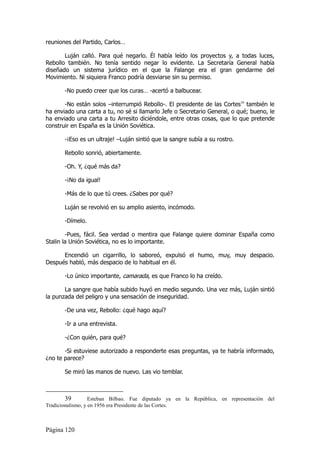 reuniones del Partido, Carlos…

       Luján calló. Para qué negarlo. Él había leído los proyectos y, a todas luces,
Rebollo también. No tenía sentido negar lo evidente. La Secretaría General había
diseñado un sistema jurídico en el que la Falange era el gran gendarme del
Movimiento. Ni siquiera Franco podría desviarse sin su permiso.

       -No puedo creer que los curas… -acertó a balbucear.

       -No están solos –interrumpió Rebollo-. El presidente de las Cortes39 también le
ha enviado una carta a tu, no sé si llamarlo Jefe o Secretario General, o qué; bueno, le
ha enviado una carta a tu Arresito diciéndole, entre otras cosas, que lo que pretende
construir en España es la Unión Soviética.

       -¡Eso es un ultraje! –Luján sintió que la sangre subía a su rostro.

       Rebollo sonrió, abiertamente.

       -Oh. Y, ¿qué más da?

       -¡No da igual!

       -Más de lo que tú crees. ¿Sabes por qué?

       Luján se revolvió en su amplio asiento, incómodo.

       -Dímelo.

        -Pues, fácil. Sea verdad o mentira que Falange quiere dominar España como
Stalin la Unión Soviética, no es lo importante.

      Encendió un cigarrillo, lo saboreó, expulsó el humo, muy, muy despacio.
Después habló, más despacio de lo habitual en él.

       -Lo único importante, camarada, es que Franco lo ha creído.

       La sangre que había subido huyó en medio segundo. Una vez más, Luján sintió
la punzada del peligro y una sensación de inseguridad.

       -De una vez, Rebollo: ¿qué hago aquí?

       -Ir a una entrevista.

       -¿Con quién, para qué?

       -Si estuviese autorizado a responderte esas preguntas, ya te habría informado,
¿no te parece?

       Se miró las manos de nuevo. Las vio temblar.



        39         Esteban Bilbao. Fue diputado ya en la República, en representación del
Tradicionalismo, y en 1956 era Presidente de las Cortes.



Página 120
 