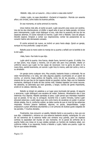 -Rebollo –dijo, con un susurro-. ¿Voy a volver a casa esta noche?

       -¡Joder, Luján, no seas dramático! –Exclamó el inspector-. Morirás con sesenta
años y de cirrosis, como todos los buenos policías.

       En ese momento, el coche aminoró la marcha.

       Unos metros más allá, el coche se paró. Luján escuchó unas voces con sordina.
Uno de los dos interlocutores, el chófer o aquél ante el que se había parado, rió breve
pero intensamente. Luján creyó distinguir el eco, más bien la ausencia del eco de los
espacios abiertos. El coche reanudó la marcha. Luján miró a Rebollo. Cara de póquer.
Decidió esperar. Empezó a contar sus respiraciones; contar las pulsaciones de su
corazón habría sido demasiado cansado.

      El coche aminoró de nuevo, se inclinó un poco hacia abajo. Quizá un garaje,
aunque no muy profundo. Luego se paró.

       Rebollo puso la mano sobre la manija de su puerta y señaló con la barbilla la de
la de Luján.

       -Hala, fuera –fue todo lo que dijo.

       Luján abrió la puerta. Una fuerza, desde fuera, terminó el gesto. El chófer. Era
un tipo joven, muy enjuto y moreno, con el pelo ralo pero muy peinado. Vestía un
uniforme oscuro que Luján no fue capaz de reconocer. Con la gorra de plato en la
mano libre, asintió levemente, sin sonreír. Luján hizo lo mismo, salió del coche y miró a
su alrededor.

       Un garaje como cualquier otro. Muy amplio, bastante limpio y ordenado. No se
veían herramientas a la vista, tan sólo algunos papeles crucificados en un panel de
corcho, un enorme mapa político de España, como los de las escuelas, y diversos
enseres de los que hay en los lugares donde se guardan coches. Bajo una luz bastante
mortecina, distinguió el bulto de dos coches más. Estaban tapados con lonas oscuras.
No obstante, se adivinaba que eran grandes, y largos. Coches de gente importante,
anotó en la cabeza. Además, dos.

       Rebollo se dirigió sin palabras a un lugar poco iluminado del garaje. Al seguirle
y acercarse, Luján distinguió una escalera de metal. Subieron. Atravesaron dos o tres
estancias muy deprisa. Rebollo apretaba el paso; Luján pensó que intentaba impedirle
que se parase. Si fue así, lo consiguió. Durante tres o cuatro minutos, Carlos Luján
atravesó estancias y subió algún que otro corto tramo de escaleras sin poder ni pensar
dónde estaba. Eso sí, conforme subían, se daba cuenta de que el nivel de las estancias
mejoraba. Primero pisaron baldosas, algunas, no pocas, desportilladas. Luego
empezaron a pisar alfombras abundantes y a ver pinturas de dudoso gusto colgadas de
las paredes. Y muchos dorados.

        Finalmente, tras consumir un pasillo, Rebollo llamó a una puerta y, tras una voz
que dijo: «¡Adelante!», entraron en una estancia bastante amplia, rectangular. En uno
de los extremos de la estancia había una ventana muy grande, pero las espesas
cortinas la separaban del mundo en ese momento. En la pared de enfrente de la
puerta había una mesa en la que estaba sentado un hombre de mediana edad, con
uniforme militar. A su izquierda, frente a Rebollo y Luján, había una puerta. Luján se
fijó en que estaba blindada.


Página 121
 