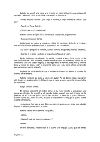 Rebollo se acercó a la mesa y le entregó un papel al hombre que estaba allí
sentado. La estudió como si estudiase una sentencia de muerte.

       -Ismael Rebollo y Carlos Luján –leyó el hombre, y luego levantó la cabeza-. ¿Es
así?

       -Es así –confirmó Rebollo.

       -¿Puedo ver su documentación?

       Rebollo solicitó a Luján con la mirada que se acercase. Luján lo hizo.

       -Tu documentación, Carlos.

      Luján buscó su cartera y extrajo su cédula de identidad. Se lo dio al hombre,
que anotó el número y el nombre en lo que parecía ser un estadillo.

       -¿El suyo? –preguntó el hombre, cuando terminó de apuntar, mirando a Rebollo.

       -Cuando él se aleje –contestó el inspector, señalando a Luján.

       Carlos Luján regresó al punto de partida, es decir al vano de la puerta por la
que había entrado. Sólo entonces, Rebollo metió la mano en un bolsillo interior de su
americana, sacó una cartera negra y la desplegó frente al hombre. Éste abrió y cerró la
boca y enarcó las cejas. Luján lo interpretó como un: «¡Ah, claro, ahora comprendo
por qué querías que se alejase!»

       Luján se fijó en el detalle de que el hombre de la mesa no apuntó el nombre de
Rebollo en el estadillo.

         Rebollo recuperó su carné y volvió con Luján. No se dijeron nada. Esperaron
allí, de pie, en absoluto silencio. El hombre de la mesa se puso a escribir, como si ellos
no existieran.

       Luego sonó un timbre.

        El hombre reaccionó al timbre como si su mero sonido le provocase una
descarga eléctrica. Se levantó y, al hacerlo, Luján observó que del cinturón de la
guerrera de su uniforme pardo pendía una cadena: la llave de la puerta blindada.
Caminó hacia ella, tomó la llave, accionó el mecanismo y empujó la puerta hasta
dejarla entreabierta.

       -Les espera –fue todo lo que dijo y, en ese momento, en un gesto que a Luján
le pareció absurdo, les estrechó la mano.

       Rebollo señaló con la barbilla a la puerta.

       -Vamos.

       -¿Vamos? ¿Así, sin que me expliques…?

       -Vamos.

       De tres zancadas, Rebollo llegó a la puerta y la empujó. Luján, que iba detrás


Página 122
 