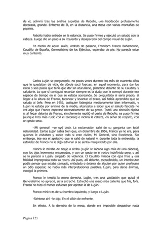 de él, adivinó tras las anchas espaldas de Rebollo, una habitación profusamente
decorada, grande. Enfrente de él, en la distancia, una mesa con varias montañas de
papeles.

       Rebollo había entrado en la estancia. Se puso firmes y ejecutó un saludo con la
cabeza. Luego dio un paso a su izquierda y desapareció del campo visual de Luján.

        En medio de aquel salón, vestido de paisano, Francisco Franco Bahamonde,
Caudillo de España, Generalísimo de los Ejércitos, esperaba de pie. No parecía estar
muy contento.




         Carlos Luján se preguntaría, no pocas veces durante los más de cuarenta años
que le quedaban de vida, de dónde sacó fuerzas, en aquel momento, para dar los
cinco o seis pasos que tenía que dar sin aturullarse, plantarse delante de su Caudillo, y
saludarle. Lo que sí consiguió recordar siempre es la duda que le corroyó durante ese
espacio de tiempo en el que se estaba acercando. Se preguntaba si sería propio, al
llegar a la altura de Franco, taconear y levantar el brazo. Así había aprendido que se
saluda al Jefe. Pero en 1956, cualquier falangista medianamente bien informado, y
Luján lo estaba por encima de la media, alcanzaba a saber que el saludo fascista no
era algo que Franco esperase necesariamente de su gente. Tomó una decisión rápida
y, al llegar delante de Franco, simplemente repitió el gesto de Rebollo: se puso firmes
(aunque hizo más ruido con el taconeo) e inclinó la cabeza, en señal de respeto, con
un gesto seco.

        -¡Mi general! –se oyó decir. La exclamación salió de su garganta con total
naturalidad. Carlos Luján sabía bien que, en diciembre de 1956, Franco ya no era, para
quienes le visitaban y sobre todo si eran civiles, Mi General, sino Excelencia. Sin
embargo, ése era el apelativo que le salió de natural y, durante toda la entrevista, la
estolidez de Franco no le dejó adivinar si se sentía malquistado por ella.

        Franco lo miraba de abajo a arriba (Luján le sacaba algo más de una cabeza),
con los ojos levemente entornados, y con un gesto en el rostro indefinido pero, o así
se lo pareció a Luján, cargado de violencia. El Caudillo miraba con ojos fríos y esa
frialdad impregnaba todo su rostro. Así pues, allí delante, escrutándolo, un interlocutor
podía pensar que estaba cansado, enfadado o delante de alguien por quien profesase
un odio especial; no había más interpretaciones posibles. Luján, para darse ánimos,
escogió la primera.

       Franco le tendió la mano derecha. Luján, tras una vacilación que quizá el
Generalísimo no apreció, se la estrechó. Estrechó una mano más caliente que fría, fofa.
Franco no hizo el menor esfuerzo por apretar la de Luján.

       Franco miró tras de su hombro izquierdo, y luego a Luján.

       -Siéntese ahí –le dijo. En el sillón de enfrente.

       En efecto. A la derecha de la mesa, donde era imposible despachar nada



Página 123
 