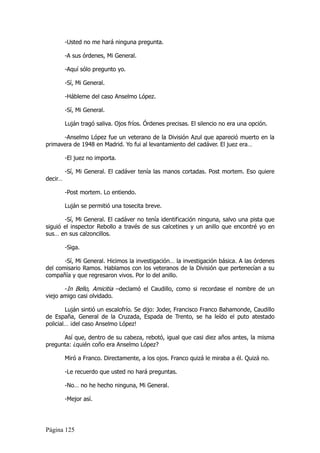 -Usted no me hará ninguna pregunta.

         -A sus órdenes, Mi General.

         -Aquí sólo pregunto yo.

         -Sí, Mi General.

         -Hábleme del caso Anselmo López.

         -Sí, Mi General.

         Luján tragó saliva. Ojos fríos. Órdenes precisas. El silencio no era una opción.

      -Anselmo López fue un veterano de la División Azul que apareció muerto en la
primavera de 1948 en Madrid. Yo fui al levantamiento del cadáver. El juez era…

         -El juez no importa.

         -Sí, Mi General. El cadáver tenía las manos cortadas. Post mortem. Eso quiere
decir…

         -Post mortem. Lo entiendo.

         Luján se permitió una tosecita breve.

       -Sí, Mi General. El cadáver no tenía identificación ninguna, salvo una pista que
siguió el inspector Rebollo a través de sus calcetines y un anillo que encontré yo en
sus… en sus calzoncillos.

         -Siga.

       -Sí, Mi General. Hicimos la investigación… la investigación básica. A las órdenes
del comisario Ramos. Hablamos con los veteranos de la División que pertenecían a su
compañía y que regresaron vivos. Por lo del anillo.

       -In Bello, Amicitia –declamó el Caudillo, como si recordase el nombre de un
viejo amigo casi olvidado.

        Luján sintió un escalofrío. Se dijo: Joder, Francisco Franco Bahamonde, Caudillo
de España, General de la Cruzada, Espada de Trento, se ha leído el puto atestado
policial… ¡del caso Anselmo López!

      Así que, dentro de su cabeza, rebotó, igual que casi diez años antes, la misma
pregunta: ¿quién coño era Anselmo López?

         Miró a Franco. Directamente, a los ojos. Franco quizá le miraba a él. Quizá no.

         -Le recuerdo que usted no hará preguntas.

         -No… no he hecho ninguna, Mi General.

         -Mejor así.




Página 125
 