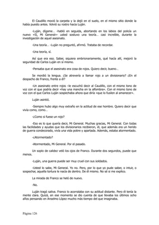 El Caudillo movió la carpeta y la dejó en el suelo, en el mismo sitio donde la
había puesto antes. Volvió su rostro hacia Luján.

        -Luján, dígame… -habló en seguida, abortando en los labios del policía un
nuevo «Sí, Mi General»- usted sostuvo una teoría… casi increíble, durante la
investigación de aquel asesinato.

         -Una teoría… -Luján no preguntó, afirmó. Trataba de recordar.

         -Una teoría, sí.

       Así que era eso. Saber, siquiera embrionariamente, qué hacía allí, mejoró la
seguridad de Carlos Luján en sí mismo.

         -Pensaba que el asesinato era cosa de rojos. Quiero decir, bueno…

      Se mordió la lengua. ¿Se atrevería a llamar rojo a un divisionario? ¿En el
despacho de Franco, frente a él?

       -Un asesinato entre rojos –le escuchó decir al Caudillo, con el mismo tono de
voz con el que podría decir «hay una mancha en la alfombra». Con el mismo tono de
voz con el que Carlos Luján sospechaba ahora que diría «que lo fusilen al amanecer».

         Luján asintió.

        -Siempre hubo algo muy extraño en la actitud de ese hombre. Quiero decir que
vivía como, como…

         -¿Como si fuese un rojo?

         -Eso es lo que quería decir, Mi General. Muchas gracias, Mi General. Con todas
las facilidades y ayudas que los divisionarios recibieron, él, que además era un herido
de guerra condecorado, vivía una vida pobre y apartada. Además, estaba atormentado.

         -¿Atormentado?

         -Atormentado, Mi General. Por el pasado.

         Un soplo de calidez veló los ojos de Franco. Durante dos segundos, puede que
menos.

         -Luján, una guerra puede ser muy cruel con sus soldados.

      -Usted lo sabe, Mi General. Yo no. Pero, por lo que yo pude saber, o intuir, o
sospechar, aquella tortura le nacía de dentro. De él mismo. No sé si me explico.

         La mirada de Franco se heló de nuevo.

         -No.

       Luján tragó saliva. Franco lo acorralaba con su actitud distante. Pero él tenía la
mente clara. Quizá, en ese momento se dio cuenta de que llevaba los últimos ocho
años pensando en Anselmo López mucho más tiempo del que imaginaba.



Página 126
 