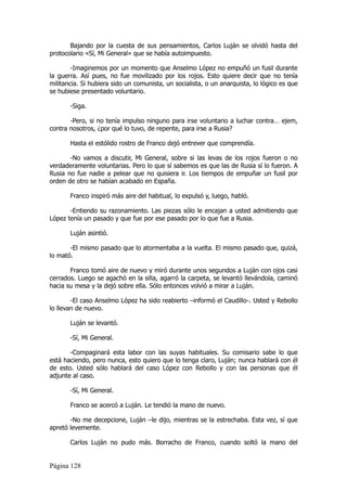 Bajando por la cuesta de sus pensamientos, Carlos Luján se olvidó hasta del
protocolario «Sí, Mi General» que se había autoimpuesto.

        -Imaginemos por un momento que Anselmo López no empuñó un fusil durante
la guerra. Así pues, no fue movilizado por los rojos. Esto quiere decir que no tenía
militancia. Si hubiera sido un comunista, un socialista, o un anarquista, lo lógico es que
se hubiese presentado voluntario.

       -Siga.

       -Pero, si no tenía impulso ninguno para irse voluntario a luchar contra… ejem,
contra nosotros, ¿por qué lo tuvo, de repente, para irse a Rusia?

       Hasta el estólido rostro de Franco dejó entrever que comprendía.

       -No vamos a discutir, Mi General, sobre si las levas de los rojos fueron o no
verdaderamente voluntarias. Pero lo que sí sabemos es que las de Rusia sí lo fueron. A
Rusia no fue nadie a pelear que no quisiera ir. Los tiempos de empuñar un fusil por
orden de otro se habían acabado en España.

       Franco inspiró más aire del habitual, lo expulsó y, luego, habló.

       -Entiendo su razonamiento. Las piezas sólo le encajan a usted admitiendo que
López tenía un pasado y que fue por ese pasado por lo que fue a Rusia.

       Luján asintió.

       -El mismo pasado que lo atormentaba a la vuelta. El mismo pasado que, quizá,
lo mató.

       Franco tomó aire de nuevo y miró durante unos segundos a Luján con ojos casi
cerrados. Luego se agachó en la silla, agarró la carpeta, se levantó llevándola, caminó
hacia su mesa y la dejó sobre ella. Sólo entonces volvió a mirar a Luján.

        -El caso Anselmo López ha sido reabierto –informó el Caudillo-. Usted y Rebollo
lo llevan de nuevo.

       Luján se levantó.

       -Sí, Mi General.

       -Compaginará esta labor con las suyas habituales. Su comisario sabe lo que
está haciendo, pero nunca, esto quiero que lo tenga claro, Luján; nunca hablará con él
de esto. Usted sólo hablará del caso López con Rebollo y con las personas que él
adjunte al caso.

       -Sí, Mi General.

       Franco se acercó a Luján. Le tendió la mano de nuevo.

       -No me decepcione, Luján –le dijo, mientras se la estrechaba. Esta vez, sí que
apretó levemente.

       Carlos Luján no pudo más. Borracho de Franco, cuando soltó la mano del


Página 128
 