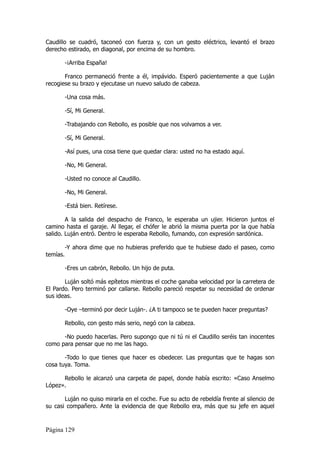 Caudillo se cuadró, taconeó con fuerza y, con un gesto eléctrico, levantó el brazo
derecho estirado, en diagonal, por encima de su hombro.

          -¡Arriba España!

       Franco permaneció frente a él, impávido. Esperó pacientemente a que Luján
recogiese su brazo y ejecutase un nuevo saludo de cabeza.

          -Una cosa más.

          -Sí, Mi General.

          -Trabajando con Rebollo, es posible que nos volvamos a ver.

          -Sí, Mi General.

          -Así pues, una cosa tiene que quedar clara: usted no ha estado aquí.

          -No, Mi General.

          -Usted no conoce al Caudillo.

          -No, Mi General.

          -Está bien. Retírese.

        A la salida del despacho de Franco, le esperaba un ujier. Hicieron juntos el
camino hasta el garaje. Al llegar, el chófer le abrió la misma puerta por la que había
salido. Luján entró. Dentro le esperaba Rebollo, fumando, con expresión sardónica.

          -Y ahora dime que no hubieras preferido que te hubiese dado el paseo, como
temías.

          -Eres un cabrón, Rebollo. Un hijo de puta.

       Luján soltó más epítetos mientras el coche ganaba velocidad por la carretera de
El Pardo. Pero terminó por callarse. Rebollo pareció respetar su necesidad de ordenar
sus ideas.

          -Oye –terminó por decir Luján-. ¿A ti tampoco se te pueden hacer preguntas?

          Rebollo, con gesto más serio, negó con la cabeza.

      -No puedo hacerlas. Pero supongo que ni tú ni el Caudillo seréis tan inocentes
como para pensar que no me las hago.

       -Todo lo que tienes que hacer es obedecer. Las preguntas que te hagas son
cosa tuya. Toma.

      Rebollo le alcanzó una carpeta de papel, donde había escrito: «Caso Anselmo
López».

       Luján no quiso mirarla en el coche. Fue su acto de rebeldía frente al silencio de
su casi compañero. Ante la evidencia de que Rebollo era, más que su jefe en aquel


Página 129
 
