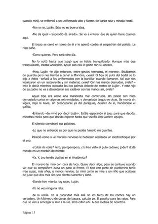 cuando miró, se enfrentó a un uniformado alto y fuerte, de barba rala y mirada hostil.

          -No no no, Luján. Esto no es buena idea.

          -Me da igual –respondió él, airado-. Se va a enterar ése de quién tiene cojones
aquí.

       El brazo se cerró en torno de él y le apretó contra el corpachón del policía. Le
hizo daño.

          -Como quieras. Pero será otro día.

        No lo soltó hasta que juzgó que se había tranquilizado. Aunque más que
tranquilizado, estaba adolorido. Aquel oso casi le parte con su abrazo.

        -Mira, Luján –le dijo entonces, entre gestos nerviosos, el moreno-. Estábamos
de guardia pero nos fuimos a cenar a Moncloa, ¿vale? El hijo de puta del bedel se lo
dijo a éstos –señaló a los uniformados con la barbilla- cuando llamaron. Así que nos
localizaron en un restaurante y sin material, ¿vale? Con las manos desnudas, ¿vale? –
esto lo decía mientras colocaba las dos palmas delante del rostro de Luján-. Y este hijo
de su padre no va a desenterrar ese cadáver con las manos así, ¿vale?

         Aquel tipo era como una marioneta mal construida. Un pelele con hilos
demasiado cortos en algunas extremidades, y demasiado largos en otras. Se movía sin
lógica, bajo la lluvia, sin preocuparse ya del paraguas, delante de él, haciéndose el
gallito.

       -Entiendo –terminó por decir Luján-. Estáis esperando al juez para que decida,
mientras rezáis para que decida esperar hasta que volváis con vuestro equipo.

          El silencio corroboró sus palabras.

          -Lo que no entiendo es por qué no podéis hacerlo sin guantes.

          Pareció como si al moreno nervioso le hubiesen realizado un electrochoque por
el ano.

       -¿Estás de coña? Pero, peroperopero, ¿tú has visto el puto cadáver, joder? ¡Está
metido en un montón de mierda!

          -Ya. Y, ¿no tenéis duchas en el Anatómico?

       El moreno le miró con cara de loco. Quiso decir algo, pero se contuvo cuando
vio que su compañero daba un paso al frente. El tipo con pinta de pueblerino tenía
más cuajo, más años, o menos nervios. Lo miró como se mira a un niño que acabase
de jurar que dos más dos son ciento cuarenta y siete.

          -Donde hay mierda hay ratas, Luján.

          -Yo no veo ninguna rata.

       -Ni la verás. En la oscuridad más allá de los faros de los coches hay un
vertedero. Un kilómetro de dunas de basura, calculo yo. El paraíso para las ratas. Para
qué se van a arriesgar a salir a la luz. Pero están ahí. A dos metros de nosotros.


Página 13
 