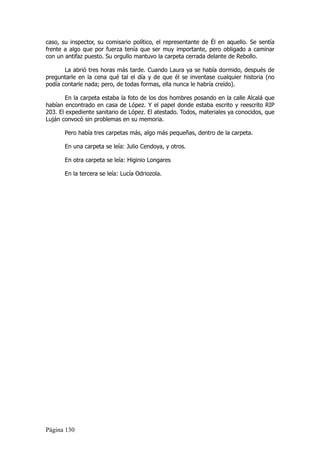 caso, su inspector, su comisario político, el representante de Él en aquello. Se sentía
frente a algo que por fuerza tenía que ser muy importante, pero obligado a caminar
con un antifaz puesto. Su orgullo mantuvo la carpeta cerrada delante de Rebollo.

       La abrió tres horas más tarde. Cuando Laura ya se había dormido, después de
preguntarle en la cena qué tal el día y de que él se inventase cualquier historia (no
podía contarle nada; pero, de todas formas, ella nunca le habría creído).

        En la carpeta estaba la foto de los dos hombres posando en la calle Alcalá que
habían encontrado en casa de López. Y el papel donde estaba escrito y reescrito RIP
203. El expediente sanitario de López. El atestado. Todos, materiales ya conocidos, que
Luján convocó sin problemas en su memoria.

       Pero había tres carpetas más, algo más pequeñas, dentro de la carpeta.

       En una carpeta se leía: Julio Cendoya, y otros.

       En otra carpeta se leía: Higinio Longares

       En la tercera se leía: Lucía Odriozola.




Página 130
 