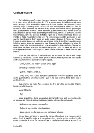 Capítulo cuatro

        Carlos Luján regresó a casa. Para no preocupar a Laura, que sabía bien que no
tenía turno aquel 13 de diciembre de 1956 y, seguramente, le había esperado para
cenar. Su mujer había aprendido a hacer sopa de cena, un plato complementario entre
marido y mujer (a ella le gustaba caldosa, a él más bien espesa) y, sobre todo, fácil de
recalentar. Tenía asumidos los retrasos de él, a base de haberlos sufrido; pero Luján
sabía que todo tenía un límite. Temía, de hecho, que finalmente Laura hiciese lo que ya
había hecho un par de veces: extrañada por la tardanza, llamar a la comisaría. Allí era
bien conocida, como las esposas de todos, y por eso la habrían informado de que su
marido se había marchado tiempo ha y no tenía ninguna gestión que hacer. Si eso
ocurría, ¿qué le podría decir? Llego tan tarde porque estaba en El Pardo, con Franco.
Incluso al propio Luján, esa hipótesis, que él sabía cierta, le sonó tan imposible como
le habría sonado un par de horas antes. Poco después de llegar a Madrid, a la altura de
la plaza de España, Rebollo se bajó del coche y le dejó sólo. Él le pidió al chófer que se
diese prisa. El chófer voló por un Madrid que Carlos Luján no podía ver. El frío se
filtraba por esos vidrios blancos opacos. Había caído el manto de la noche invernal, y el
silencio.

       Subió los tres pisos de la casa tomando los escalones de tres en tres. Llegó
sudoroso y sin resuello. Aún no había girado la llave cuando la puerta se abrió desde
dentro. Laura lo miraba con expresión preocupada.

       -Carlos, Carlos… ¡te he oído jadear! ¿Pasa algo?

       Carlos Luján trató de sonreír.

       -Qué va… llegaba…tarde…y…

       -Anda, anda, anda –Laura disfrutaba usando con su marido ese tono, como de
adulto que le habla a un niño pequeño-. Que ya no eres un chico. Hala, dame esto y
ponte cómodo.

      Suavemente, su mujer fue a quitarle las tres carpetas que llevaba. Higinio
Longares. Julio Cendoya.

       Lucía Odriozola.

       -¡No!

       Laura se petrificó. Como una estatua, permaneció frente a él, con medio gesto
de su mano por hacer, la boca entreabierta, los ojos intensos. Carlos boqueó.

       -No toques… no toques esos papeles.

       -Carlos, sé que no debo mirar tus cosas.

       -No es eso, no es… Pero es que… no los toques, sólo eso.

       Lo que Laura pensó se lo guardó. Le franqueó la entrada a su marido, esperó
detrás de él, le ayudó a quitarse la gabardina y, tras colgarla, se fue en silencio a la
cocina, a calentar la sopa. Carlos avanzó por el pasillo hasta el salón y se quedó en


Página 131
 