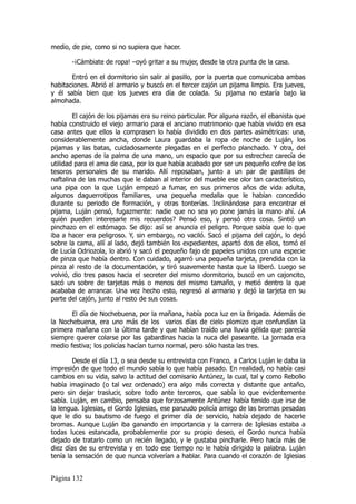 medio, de pie, como si no supiera que hacer.

       -¡Cámbiate de ropa! –oyó gritar a su mujer, desde la otra punta de la casa.

       Entró en el dormitorio sin salir al pasillo, por la puerta que comunicaba ambas
habitaciones. Abrió el armario y buscó en el tercer cajón un pijama limpio. Era jueves,
y él sabía bien que los jueves era día de colada. Su pijama no estaría bajo la
almohada.

        El cajón de los pijamas era su reino particular. Por alguna razón, el ebanista que
había construido el viejo armario para el anciano matrimonio que había vivido en esa
casa antes que ellos la comprasen lo había dividido en dos partes asimétricas: una,
considerablemente ancha, donde Laura guardaba la ropa de noche de Luján, los
pijamas y las batas, cuidadosamente plegadas en el perfecto planchado. Y otra, del
ancho apenas de la palma de una mano, un espacio que por su estrechez carecía de
utilidad para el ama de casa, por lo que había acabado por ser un pequeño cofre de los
tesoros personales de su marido. Allí reposaban, junto a un par de pastillas de
naftalina de las muchas que le daban al interior del mueble ese olor tan característico,
una pipa con la que Luján empezó a fumar, en sus primeros años de vida adulta,
algunos daguerrotipos familiares, una pequeña medalla que le habían concedido
durante su periodo de formación, y otras tonterías. Inclinándose para encontrar el
pijama, Luján pensó, fugazmente: nadie que no sea yo pone jamás la mano ahí. ¿A
quién pueden interesarle mis recuerdos? Pensó eso, y pensó otra cosa. Sintió un
pinchazo en el estómago. Se dijo: así se anuncia el peligro. Porque sabía que lo que
iba a hacer era peligroso. Y, sin embargo, no vaciló. Sacó el pijama del cajón, lo dejó
sobre la cama, allí al lado, dejó también los expedientes, apartó dos de ellos, tomó el
de Lucía Odriozola, lo abrió y sacó el pequeño fajo de papeles unidos con una especie
de pinza que había dentro. Con cuidado, agarró una pequeña tarjeta, prendida con la
pinza al resto de la documentación, y tiró suavemente hasta que la liberó. Luego se
volvió, dio tres pasos hacia el secreter del mismo dormitorio, buscó en un cajoncito,
sacó un sobre de tarjetas más o menos del mismo tamaño, y metió dentro la que
acababa de arrancar. Una vez hecho esto, regresó al armario y dejó la tarjeta en su
parte del cajón, junto al resto de sus cosas.

       El día de Nochebuena, por la mañana, había poca luz en la Brigada. Además de
la Nochebuena, era uno más de los varios días de cielo plomizo que confundían la
primera mañana con la última tarde y que habían traído una lluvia gélida que parecía
siempre querer colarse por las gabardinas hacia la nuca del paseante. La jornada era
medio festiva; los policías hacían turno normal, pero sólo hasta las tres.

        Desde el día 13, o sea desde su entrevista con Franco, a Carlos Luján le daba la
impresión de que todo el mundo sabía lo que había pasado. En realidad, no había casi
cambios en su vida, salvo la actitud del comisario Antúnez, la cual, tal y como Rebollo
había imaginado (o tal vez ordenado) era algo más correcta y distante que antaño,
pero sin dejar traslucir, sobre todo ante terceros, que sabía lo que evidentemente
sabía. Luján, en cambio, pensaba que forzosamente Antúnez había tenido que irse de
la lengua. Iglesias, el Gordo Iglesias, ese panzudo policía amigo de las bromas pesadas
que le dio su bautismo de fuego el primer día de servicio, había dejado de hacerle
bromas. Aunque Luján iba ganando en importancia y la carrera de Iglesias estaba a
todas luces estancada, probablemente por su propio deseo, el Gordo nunca había
dejado de tratarlo como un recién llegado, y le gustaba pincharle. Pero hacía más de
diez días de su entrevista y en todo ese tiempo no le había dirigido la palabra. Luján
tenía la sensación de que nunca volverían a hablar. Para cuando el corazón de Iglesias


Página 132
 