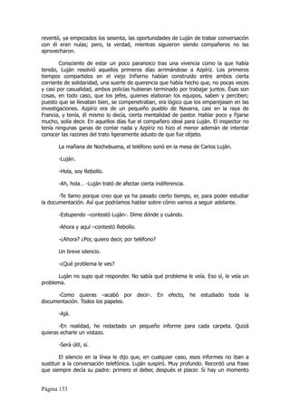 reventó, ya empezados los sesenta, las oportunidades de Luján de trabar conversación
con él eran nulas; pero, la verdad, mientras siguieron siendo compañeros no las
aprovecharon.

        Consciente de estar un poco paranoico tras una vivencia como la que había
tenido, Luján resolvió aquellos primeros días arrimándose a Azpíriz. Los primeros
tiempos compartidos en el viejo Infierno habían construido entre ambos cierta
corriente de solidaridad, una suerte de querencia que había hecho que, no pocas veces
y casi por casualidad, ambos policías hubieran terminado por trabajar juntos. Ésas son
cosas, en todo caso, que los jefes, quienes elaboran los equipos, saben y perciben;
puesto que se llevaban bien, se compenetraban, era lógico que los emparejasen en las
investigaciones. Azpíriz era de un pequeño pueblo de Navarra, casi en la raya de
Francia, y tenía, él mismo lo decía, cierta mentalidad de pastor. Hablar poco y fijarse
mucho, solía decir. En aquellos días fue el compañero ideal para Luján. El inspector no
tenía ningunas ganas de contar nada y Azpíriz no hizo el menor ademán de intentar
conocer las razones del trato ligeramente adusto de que fue objeto.

       La mañana de Nochebuena, el teléfono sonó en la mesa de Carlos Luján.

       -Luján.

       -Hola, soy Rebollo.

       -Ah, hola… -Luján trató de afectar cierta indiferencia.

       -Te llamo porque creo que ya ha pasado cierto tiempo, er, para poder estudiar
la documentación. Así que podríamos hablar sobre cómo vamos a seguir adelante.

       -Estupendo –contestó Luján-. Dime dónde y cuándo.

       -Ahora y aquí –contestó Rebollo.

       -¿Ahora? ¿Por, quiero decir, por teléfono?

       Un breve silencio.

       -¿Qué problema le ves?

       Luján no supo qué responder. No sabía qué problema le veía. Eso sí, le veía un
problema.

     -Como quieras –acabó por decir-. En efecto, he estudiado toda la
documentación. Todos los papeles.

       -Ajá.

       -En realidad, he redactado un pequeño informe para cada carpeta. Quizá
quieras echarle un vistazo.

       -Será útil, sí.

        El silencio en la línea le dijo que, en cualquier caso, esos informes no iban a
sustituir a la conversación telefónica. Luján suspiró. Muy profundo. Recordó una frase
que siempre decía su padre: primero el deber, después el placer. Si hay un momento


Página 133
 