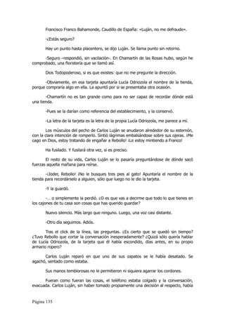 Francisco Franco Bahamonde, Caudillo de España: «Luján, no me defraude».

       -¿Estás seguro?

       Hay un punto hasta placentero, se dijo Luján. Se llama punto sin retorno.

      -Seguro –respondió, sin vacilación-. En Chamartín de las Rosas hubo, según he
comprobado, una floristería que se llamó así.

       Dios Todopoderoso, si es que existes: que no me pregunte la dirección.

      -Obviamente, en esa tarjeta apuntaría Lucía Odriozola el nombre de la tienda,
porque compraría algo en ella. La apuntó por si se presentaba otra ocasión.

       -Chamartín no es tan grande como para no ser capaz de recordar dónde está
una tienda.

       -Pues se la darían como referencia del establecimiento, y la conservó.

       -La letra de la tarjeta es la letra de la propia Lucía Odriozola, me parece a mí.

       Los músculos del pecho de Carlos Luján se anudaron alrededor de su esternón,
con la clara intención de romperlo. Sintió lágrimas embalsándose sobre sus ojeras. ¡Me
cago en Dios, estoy tratando de engañar a Rebollo! ¡Le estoy mintiendo a Franco!

       Ha fusilado. Y fusilará otra vez, si es preciso.

       El resto de su vida, Carlos Luján se lo pasaría preguntándose de dónde sacó
fuerzas aquella mañana para reírse.

       -¡Joder, Rebollo! ¡No le busques tres pies al gato! Apuntaría el nombre de la
tienda para recordárselo a alguien, sólo que luego no le dio la tarjeta.

       -Y la guardó.

        -… o simplemente la perdió. ¿O es que vas a decirme que todo lo que tienes en
los cajones de tu casa son cosas que has querido guardar?

       Nuevo silencio. Más largo que ninguno. Luego, una voz casi distante.

       -Otro día seguimos. Adiós.

       Tras el click de la línea, las preguntas. ¿Es cierto que se quedó sin tiempo?
¿Tuvo Rebollo que cortar la conversación inesperadamente? ¿Quizá sólo quería hablar
de Lucía Odriozola, de la tarjeta que él había escondido, días antes, en su propio
armario ropero?

      Carlos Luján reparó en que uno de sus zapatos se le había desatado. Se
agachó, sentado como estaba.

       Sus manos temblorosas no le permitieron ni siquiera agarrar los cordones.

      Fueran como fueran las cosas, el teléfono estaba colgado y la conversación,
evacuada. Carlos Luján, sin haber tomado propiamente una decisión al respecto, había


Página 135
 