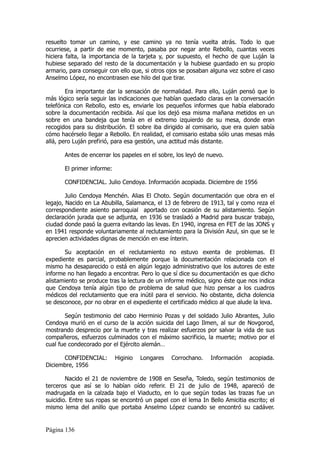 resuelto tomar un camino, y ese camino ya no tenía vuelta atrás. Todo lo que
ocurriese, a partir de ese momento, pasaba por negar ante Rebollo, cuantas veces
hiciera falta, la importancia de la tarjeta y, por supuesto, el hecho de que Luján la
hubiese separado del resto de la documentación y la hubiese guardado en su propio
armario, para conseguir con ello que, si otros ojos se posaban alguna vez sobre el caso
Anselmo López, no encontrasen ese hilo del que tirar.

        Era importante dar la sensación de normalidad. Para ello, Luján pensó que lo
más lógico sería seguir las indicaciones que habían quedado claras en la conversación
telefónica con Rebollo, esto es, enviarle los pequeños informes que había elaborado
sobre la documentación recibida. Así que los dejó esa misma mañana metidos en un
sobre en una bandeja que tenía en el extremo izquierdo de su mesa, donde eran
recogidos para su distribución. El sobre iba dirigido al comisario, que era quien sabía
cómo hacérselo llegar a Rebollo. En realidad, el comisario estaba sólo unas mesas más
allá, pero Luján prefirió, para esa gestión, una actitud más distante.

       Antes de encerrar los papeles en el sobre, los leyó de nuevo.

       El primer informe:

       CONFIDENCIAL. Julio Cendoya. Información acopiada. Diciembre de 1956

        Julio Cendoya Menchén. Alias El Choto. Según documentación que obra en el
legajo, Nacido en La Abubilla, Salamanca, el 13 de febrero de 1913, tal y como reza el
correspondiente asiento parroquial aportado con ocasión de su alistamiento. Según
declaración jurada que se adjunta, en 1936 se trasladó a Madrid para buscar trabajo,
ciudad donde pasó la guerra evitando las levas. En 1940, ingresa en FET de las JONS y
en 1941 responde voluntariamente al reclutamiento para la División Azul, sin que se le
aprecien actividades dignas de mención en ese ínterin.

       Su aceptación en el reclutamiento no estuvo exenta de problemas. El
expediente es parcial, probablemente porque la documentación relacionada con el
mismo ha desaparecido o está en algún legajo administrativo que los autores de este
informe no han llegado a encontrar. Pero lo que sí dice su documentación es que dicho
alistamiento se produce tras la lectura de un informe médico, signo éste que nos indica
que Cendoya tenía algún tipo de problema de salud que hizo pensar a los cuadros
médicos del reclutamiento que era inútil para el servicio. No obstante, dicha dolencia
se desconoce, por no obrar en el expediente el certificado médico al que alude la leva.

        Según testimonio del cabo Herminio Pozas y del soldado Julio Abrantes, Julio
Cendoya murió en el curso de la acción suicida del Lago Ilmen, al sur de Novgorod,
mostrando desprecio por la muerte y tras realizar esfuerzos por salvar la vida de sus
compañeros, esfuerzos culminados con el máximo sacrificio, la muerte; motivo por el
cual fue condecorado por el Ejército alemán…

      CONFIDENCIAL:         Higinio   Longares   Corrochano.   Información    acopiada.
Diciembre, 1956

        Nacido el 21 de noviembre de 1908 en Seseña, Toledo, según testimonios de
terceros que así se lo habían oído referir. El 21 de julio de 1948, apareció de
madrugada en la calzada bajo el Viaducto, en lo que según todas las trazas fue un
suicidio. Entre sus ropas se encontró un papel con el lema In Bello Amicitia escrito; el
mismo lema del anillo que portaba Anselmo López cuando se encontró su cadáver.


Página 136
 