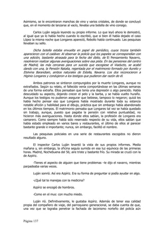Asimismo, se le encontraron manchas de vino y varios cristales, de donde se concluyó
que, en el momento de lanzarse al vacío, llevaba una botella de vino consigo.

        Carlos Luján seguía leyendo su propio informe. Lo que leyó ahora le demostró,
al igual que ya lo había hecho cuando lo escribió, que si bien él había dejado el caso
López la misma noche que Longares apareció, Rebollo había continuado. Las pesquisas
llevaban su sello.

        Dicha botella estaba envuelta en papel de periódico, cuyos trozos también
aparecieron con el cadáver. Al observar la policía que los papeles se correspondían con
una edición, bastante atrasada para la fecha del óbito, de El Pensamiento Navarro,
resolvieron realizar algunas averiguaciones sobre esa pista. En las pensiones del centro
de Madrid, las más cercanas para un suicida que escogiese el Viaducto, se acabó
dando con una, la Pensión Natalia, regentada por el matrimonio formado por Aurelio y
Etelvina Barandiain, ambos naturales de Estella, Navarra. Los dos reconocieron a
Higinio Longares y condujeron a los testigos que pudieron dar razón de él.

        Ambos patronos se sintieron compungidos por la muerte Longares, aunque no
extrañados. Según su relato, el fallecido venía comportándose en las últimas semanas
de una forma extraña. Ellos pensaban que tenía una depresión o algo parecido. Había
descuidado su aspecto, dejando crecer el pelo y la barba, y se había vuelto huraño.
Aunque los testigos no pudieron asegurar que bebiese, tampoco lo negaron; quizá les
había hecho pensar eso que Longares había mostrado durante toda su estancia
notable afición y habilidad para el dibujo, práctica que sin embargo había abandonado
en los últimos tiempos. El matrimonio pensaba que Longares tal vez se había quedado
sin trabajo, aunque, puesto que pagaba la pensión con relativa puntualidad, no
hicieron más averiguaciones. Hasta donde ellos sabían, la profesión de Longares era
camarero. Como siempre había sido reservado respecto de su vida, ellos sabían que
había estado empleado en varios bares y restaurantes, el último de ellos al parecer
bastante grande e importante; nunca, sin embargo, facilitó el nombre.

       Las pesquisas policiales en una serie de restaurantes escogidos no dieron
resultado alguno.

       El inspector Carlos Luján levantó la vista de sus propios informes. Media
mañana y, sin embargo, la oficina seguía sumida en esa luz equívoca de las primeras
horas. Madrid, Nochebuena del 56; aire triste y bastante frío. Su mirada se cruzó con la
de Azpíriz.

      -Tienes el aspecto de alguien que tiene problemas –le dijo el navarro, mientras
parpadeaba varias veces.

       Luján sonrió. Así era Azpíriz. Era su forma de preguntar si podía ayudar en algo.

       -¿Qué tal te manejas con la medicina?

       Azpíriz se encogió de hombros.

       -Como en el mus: con mucho miedo.

       Luján rió. Definitivamente, le gustaba Azpíriz. Además de tener esa calidad
propia del compañero de viaje, del parroquiano generacional, se daba cuenta de que,
una vez que se lograba penetrar la fachada de laconismo norteño del policía aún



Página 137
 