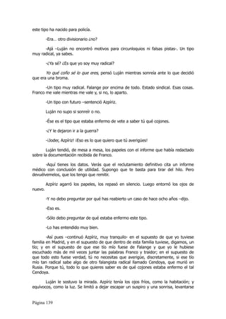 este tipo ha nacido para policía.

         -Era… otro divisionario ¿no?

      -Ajá –Luján no encontró motivos para circunloquios ni falsas pistas-. Un tipo
muy radical, ya sabes.

         -¿Ya sé? ¿Es que yo soy muy radical?

         Yo qué coño sé lo que eres, pensó Luján mientras sonreía ante lo que decidió
que era una broma.

       -Un tipo muy radical. Falange por encima de todo. Estado sindical. Esas cosas.
Franco me vale mientras me vale y, si no, lo aparto.

         -Un tipo con futuro –sentenció Azpíriz.

         Luján no supo si sonreír o no.

         -Ése es el tipo que estaba enfermo de vete a saber tú qué cojones.

         -¿Y le dejaron ir a la guerra?

         -¡Joder, Azpíriz! ¡Eso es lo que quiero que tú averigües!

       Luján tendió, de mesa a mesa, los papeles con el informe que había redactado
sobre la documentación recibida de Franco.

       -Aquí tienes los datos. Verás que el reclutamiento definitivo cita un informe
médico con conclusión de utilidad. Supongo que te basta para tirar del hilo. Pero
devuélvemelos, que los tengo que remitir.

         Azpíriz agarró los papeles, los repasó en silencio. Luego entornó los ojos de
nuevo.

         -Y no debo preguntar por qué has reabierto un caso de hace ocho años –dijo.

         -Eso es.

         -Sólo debo preguntar de qué estaba enfermo este tipo.

         -Lo has entendido muy bien.

        -Así pues –continuó Azpíriz, muy tranquilo- en el supuesto de que yo tuviese
familia en Madrid, y en el supuesto de que dentro de esta familia tuviese, digamos, un
tío; y en el supuesto de que ese tío mío fuese de Falange y que yo le hubiese
escuchado más de mil veces juntar las palabras Franco y traidor; en el supuesto de
que todo esto fuese verdad, tú no necesitas que averigüe, discretamente, si ese tío
mío tan radical sabe algo de otro falangista radical llamado Cendoya, que murió en
Rusia. Porque tú, todo lo que quieres saber es de qué cojones estaba enfermo el tal
Cendoya.

       Luján le sostuvo la mirada. Azpíriz tenía los ojos fríos, como la habitación; y
equívocos, como la luz. Se limitó a dejar escapar un suspiro y una sonrisa, levantarse


Página 139
 