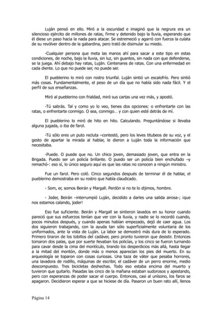 Luján pensó en ello. Miró a la oscuridad e imaginó que la negrura era un
silencioso ejército de millones de ratas, firme y detenido bajo la lluvia, esperando que
él diese un paso hacia la nada para atacar. Se estremeció y agarró con fuerza la culata
de su revólver dentro de la gabardina, pero trató de disimular su miedo.

        -Cualquier persona que meta las manos ahí para sacar a este tipo en estas
condiciones, de noche, bajo la lluvia, sin luz, sin guantes, sin nada con que defenderse,
se la juega. Ahí debajo hay ratas, Luján. Centenares de ratas. Con una enfermedad en
cada diente. Lo que no puede ser, no puede ser.

        El pueblerino lo miró con rostro triunfal. Luján sintió un escalofrío. Pero sintió
más cosas. Fundamentalmente, el peso de un día que no había sido nada fácil. Y el
perfil de sus enseñanzas.

       Miró al pueblerino con frialdad, miró sus cartas una vez más, y apostó.

        -Tú sabrás. Tal y como yo lo veo, tienes dos opciones: o enfrentarte con las
ratas, o enfrentarte conmigo. O sea, conmigo… y con quien esté detrás de mí.

       El pueblerino lo miró de hito en hito. Calculando. Preguntándose si llevaba
alguna jugada, o iba de farol.

       -Tú sólo eres un puto recluta –contestó, pero los leves titubeos de su voz, y el
gesto de apartar la mirada al hablar, le dieron a Luján toda la información que
necesitaba.

       -Puede. O puede que no. Un chico joven, demasiado joven, que entra en la
Brigada. Puedo ser un policía brillante. O puedo ser un policía bien enchufado –y
remachó-: eso sí, lo único seguro aquí es que las ratas no conocen a ningún ministro.

       Fue un farol. Pero coló. Cinco segundos después de terminar él de hablar, el
pueblerino demostraba en su rostro que había claudicado.

       - Som, er, somos Beirán y Margall. Perdón si no te lo dijimos, hombre.

       - Joder, Beirán –interrumpió Luján, decidido a darles una salida airosa-; ¡que
nos estamos calando, joder!

       Eso fue suficiente. Beirán y Margall se sintieron lavados en su honor cuando
pareció que sus esfuerzos tenían que ver con la lluvia, y nadie se lo recordó cuando,
pocos minutos después, y cuando apenas habían empezado, dejó de caer agua. Los
dos siguieron trabajando, con la ayuda tan sólo superficialmente voluntaria de los
uniformados, ante la vista de Luján. La labor se demostró más dura de lo esperado.
Primero tiraron de los tobillos del cadáver, pero pronto tuvieron que desistir. Entonces
tomaron dos palas, que por suerte llevaban los policías, y los cinco se fueron turnando
para cavar desde la cima del montículo, tirando los desperdicios más allá, hasta llegar
a la mitad del montón, donde más o menos aparecían los pies del muerto. En su
arqueología se toparon con cosas curiosas. Una taza de váter que pesaba horrores,
una lavadora de rodillo, máquinas de escribir, el cadáver de un perro enorme, medio
descompuesto. Tres bicicletas deshechas. Todo eso estaba encima del muerto y
tuvieron que quitarlo. Pasadas las cinco de la mañana estaban sudorosos y apestando,
pero con esperanzas de poder sacar el cuerpo. Entonces, casi al unísono, los faros se
apagaron. Decidieron esperar a que se hiciese de día. Pasaron un buen rato allí, llenos



Página 14
 
