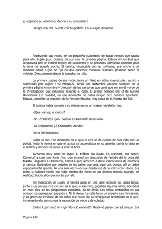 y, cogiendo su sombrero, decirle a su compañero.

       -Tengo una cita. Suerte con tu gestión. En su lugar, descanse.




       Repasando sus notas, en un pequeño cuadernito de tapas negras que usaba
para ello, Luján puso delante de sus ojos la primera página. Estaba en un taxi que
renqueaba por un Madrid repleto de paseantes y de personas ultimando compras para
la cena de aquella noche. El taxista, impecable con su uniforme, era ancho y de
mediana edad. Luján se fijó en dos enormes manazas nudosas, posadas sobre el
volante. Directamente desde la cosecha, se dijo.

       La primera página de sus notas tenía un título en letras mayúsculas, escrito y
subrayado por Luján: TESTIMONIOS. Tenía por costumbre apuntar siempre en la
primera página el nombre y dirección de las personas que tenía que ver en el marco de
la investigación que estuviese llevando a cabo. El primer nombre era el de Aurelio
Barandiaín. En realidad, en ese momento no había ningún otro nombre apuntado.
Estaba, también, la dirección de la Pensión Natalia, muy cerca de la Puerta del Sol.

       El taxista había tomado a su cliente como un viajero navideño más.

       -¿Que vamos, al centro?

       -No –contestó Luján-. Vamos a Chamartín de la Rosa.

       -¿A Chamartín? ¿A Chamartín, dónde?

       -Yo le iré indicando.

         Luján lo olió. Ese momento en el que el civil se da cuenta de que está con un
policía. Notó la forma en que el taxista se acomodaba en su asiento, ponía la vista en
el tráfico y decidía no volver a abrir la boca.

        Tardaron muy poco en llegar. El tráfico era fluido. En realidad, era pobre.
Comenzó a caer una lluvia fina, que arrancó un chasquido de fastidio de la boca del
taxista. Llegados a Chamartín, Carlos Luján comenzó a darle indicaciones de memoria
al taxista. Guiándose por detalles de las calles que veía, aquí una tienda, allí un árbol
especialmente grande. Ni una sola vez tuvo que desdecirse de la instrucción dada. Era
como si hubiera hecho ese viaje cientos de veces en los últimos meses, cuando, en
realidad, hacía años que no iba por allí.

        Por indicación de Luján, el taxista paró en una calle recoleta de casas bajas,
junto a un parque casi circular en el que, a esa hora, jugaban algunos niños, liberados
en esos días de las obligaciones escolares. Ya no llovía. Los niños, embutidos en sus
abrigos, se perseguían jugando a Tú la llevas. La calle tenía un aspecto casi fantasmal,
y los gritos de emoción de los niños que huían de su perseguidor rebotaban en el aire,
incrementando con su eco la sensación de vacío y de soledad.

       Carlos Luján sacó un cigarrillo y lo encendió. Resolvió pasear por el parque. Era


Página 140
 