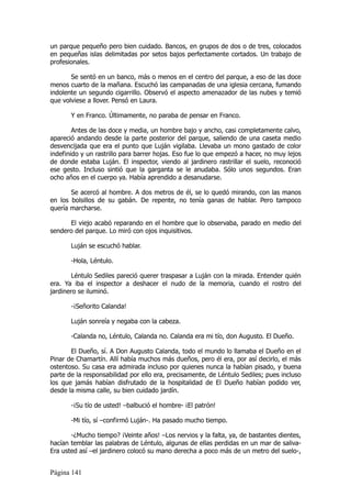 un parque pequeño pero bien cuidado. Bancos, en grupos de dos o de tres, colocados
en pequeñas islas delimitadas por setos bajos perfectamente cortados. Un trabajo de
profesionales.

       Se sentó en un banco, más o menos en el centro del parque, a eso de las doce
menos cuarto de la mañana. Escuchó las campanadas de una iglesia cercana, fumando
indolente un segundo cigarrillo. Observó el aspecto amenazador de las nubes y temió
que volviese a llover. Pensó en Laura.

       Y en Franco. Últimamente, no paraba de pensar en Franco.

        Antes de las doce y media, un hombre bajo y ancho, casi completamente calvo,
apareció andando desde la parte posterior del parque, saliendo de una caseta medio
desvencijada que era el punto que Luján vigilaba. Llevaba un mono gastado de color
indefinido y un rastrillo para barrer hojas. Eso fue lo que empezó a hacer, no muy lejos
de donde estaba Luján. El inspector, viendo al jardinero rastrillar el suelo, reconoció
ese gesto. Incluso sintió que la garganta se le anudaba. Sólo unos segundos. Eran
ocho años en el cuerpo ya. Había aprendido a desanudarse.

       Se acercó al hombre. A dos metros de él, se lo quedó mirando, con las manos
en los bolsillos de su gabán. De repente, no tenía ganas de hablar. Pero tampoco
quería marcharse.

      El viejo acabó reparando en el hombre que lo observaba, parado en medio del
sendero del parque. Lo miró con ojos inquisitivos.

       Luján se escuchó hablar.

       -Hola, Léntulo.

        Léntulo Sediles pareció querer traspasar a Luján con la mirada. Entender quién
era. Ya iba el inspector a deshacer el nudo de la memoria, cuando el rostro del
jardinero se iluminó.

       -¡Señorito Calanda!

       Luján sonreía y negaba con la cabeza.

       -Calanda no, Léntulo, Calanda no. Calanda era mi tío, don Augusto. El Dueño.

       El Dueño, sí. A Don Augusto Calanda, todo el mundo lo llamaba el Dueño en el
Pinar de Chamartín. Allí había muchos más dueños, pero él era, por así decirlo, el más
ostentoso. Su casa era admirada incluso por quienes nunca la habían pisado, y buena
parte de la responsabilidad por ello era, precisamente, de Léntulo Sediles; pues incluso
los que jamás habían disfrutado de la hospitalidad de El Dueño habían podido ver,
desde la misma calle, su bien cuidado jardín.

       -¡Su tío de usted! –balbució el hombre- ¡El patrón!

       -Mi tío, sí –confirmó Luján-. Ha pasado mucho tiempo.

       -¿Mucho tiempo? ¡Veinte años! –Los nervios y la falta, ya, de bastantes dientes,
hacían temblar las palabras de Léntulo, algunas de ellas perdidas en un mar de saliva-
Era usted así –el jardinero colocó su mano derecha a poco más de un metro del suelo-,


Página 141
 