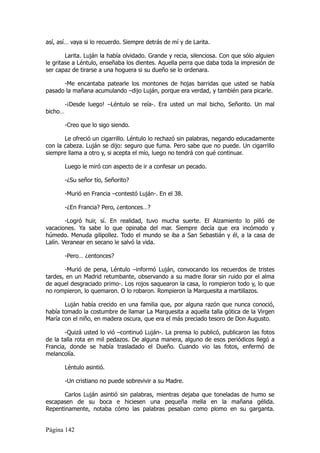 así, así… vaya si lo recuerdo. Siempre detrás de mí y de Larita.

        Larita. Luján la había olvidado. Grande y recia, silenciosa. Con que sólo alguien
le gritase a Léntulo, enseñaba los dientes. Aquella perra que daba toda la impresión de
ser capaz de tirarse a una hoguera si su dueño se lo ordenara.

      -Me encantaba patearle los montones de hojas barridas que usted se había
pasado la mañana acumulando –dijo Luján, porque era verdad, y también para picarle.

         -¡Desde luego! –Léntulo se reía-. Era usted un mal bicho, Señorito. Un mal
bicho…

         -Creo que lo sigo siendo.

       Le ofreció un cigarrillo. Léntulo lo rechazó sin palabras, negando educadamente
con la cabeza. Luján se dijo: seguro que fuma. Pero sabe que no puede. Un cigarrillo
siempre llama a otro y, si acepta el mío, luego no tendrá con qué continuar.

         Luego le miró con aspecto de ir a confesar un pecado.

         -¿Su señor tío, Señorito?

         -Murió en Francia –contestó Luján-. En el 38.

         -¿En Francia? Pero, ¿entonces…?

        -Logró huir, sí. En realidad, tuvo mucha suerte. El Alzamiento lo pilló de
vacaciones. Ya sabe lo que opinaba del mar. Siempre decía que era incómodo y
húmedo. Menuda gilipollez. Todo el mundo se iba a San Sebastián y él, a la casa de
Lalín. Veranear en secano le salvó la vida.

         -Pero… ¿entonces?

       -Murió de pena, Léntulo –informó Luján, convocando los recuerdos de tristes
tardes, en un Madrid retumbante, observando a su madre llorar sin ruido por el alma
de aquel desgraciado primo-. Los rojos saquearon la casa, lo rompieron todo y, lo que
no rompieron, lo quemaron. O lo robaron. Rompieron la Marquesita a martillazos.

       Luján había crecido en una familia que, por alguna razón que nunca conoció,
había tomado la costumbre de llamar La Marquesita a aquella talla gótica de la Virgen
María con el niño, en madera oscura, que era el más preciado tesoro de Don Augusto.

       -Quizá usted lo vió –continuó Luján-. La prensa lo publicó, publicaron las fotos
de la talla rota en mil pedazos. De alguna manera, alguno de esos periódicos llegó a
Francia, donde se había trasladado el Dueño. Cuando vio las fotos, enfermó de
melancolía.

         Léntulo asintió.

         -Un cristiano no puede sobrevivir a su Madre.

       Carlos Luján asintió sin palabras, mientras dejaba que toneladas de humo se
escapasen de su boca e hiciesen una pequeña mella en la mañana gélida.
Repentinamente, notaba cómo las palabras pesaban como plomo en su garganta.


Página 142
 