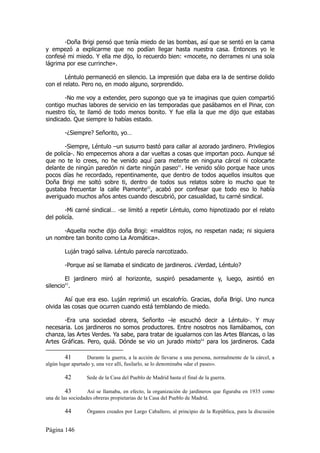 -Doña Brigi pensó que tenía miedo de las bombas, así que se sentó en la cama
y empezó a explicarme que no podían llegar hasta nuestra casa. Entonces yo le
confesé mi miedo. Y ella me dijo, lo recuerdo bien: «mocete, no derrames ni una sola
lágrima por ese currinche».

        Léntulo permaneció en silencio. La impresión que daba era la de sentirse dolido
con el relato. Pero no, en modo alguno, sorprendido.

       -No me voy a extender, pero supongo que ya te imaginas que quien compartió
contigo muchas labores de servicio en las temporadas que pasábamos en el Pinar, con
nuestro tío, te llamó de todo menos bonito. Y fue ella la que me dijo que estabas
sindicado. Que siempre lo habías estado.

        -¿Siempre? Señorito, yo…

       -Siempre, Léntulo –un susurro bastó para callar al azorado jardinero. Privilegios
de policía-. No empecemos ahora a dar vueltas a cosas que importan poco. Aunque sé
que no te lo crees, no he venido aquí para meterte en ninguna cárcel ni colocarte
delante de ningún paredón ni darte ningún paseo41. He venido sólo porque hace unos
pocos días he recordado, repentinamente, que dentro de todos aquellos insultos que
Doña Brigi me soltó sobre ti, dentro de todos sus relatos sobre lo mucho que te
gustaba frecuentar la calle Piamonte42, acabó por confesar que todo eso lo había
averiguado muchos años antes cuando descubrió, por casualidad, tu carné sindical.

        -Mi carné sindical… -se limitó a repetir Léntulo, como hipnotizado por el relato
del policía.

      -Aquella noche dijo doña Brigi: «malditos rojos, no respetan nada; ni siquiera
un nombre tan bonito como La Aromática».

        Luján tragó saliva. Léntulo parecía narcotizado.

        -Porque así se llamaba el sindicato de jardineros. ¿Verdad, Léntulo?

        El jardinero miró al horizonte, suspiró pesadamente y, luego, asintió en
silencio43.

        Así que era eso. Luján reprimió un escalofrío. Gracias, doña Brigi. Uno nunca
olvida las cosas que ocurren cuando está temblando de miedo.

       -Era una sociedad obrera, Señorito –le escuchó decir a Léntulo-. Y muy
necesaria. Los jardineros no somos productores. Entre nosotros nos llamábamos, con
chanza, las Artes Verdes. Ya sabe, para tratar de igualarnos con las Artes Blancas, o las
Artes Gráficas. Pero, quiá. Dónde se vio un jurado mixto44 para los jardineros. Cada

         41        Durante la guerra, a la acción de llevarse a una persona, normalmente de la cárcel, a
algún lugar apartado y, una vez allí, fusilarlo, se lo denominaba «dar el paseo».

        42        Sede de la Casa del Pueblo de Madrid hasta el final de la guerra.

         43        Así se llamaba, en efecto, la organización de jardineros que figuraba en 1935 como
una de las sociedades obreras propietarias de la Casa del Pueblo de Madrid.

        44        Órganos creados por Largo Caballero, al principio de la República, para la discusión


Página 146
 