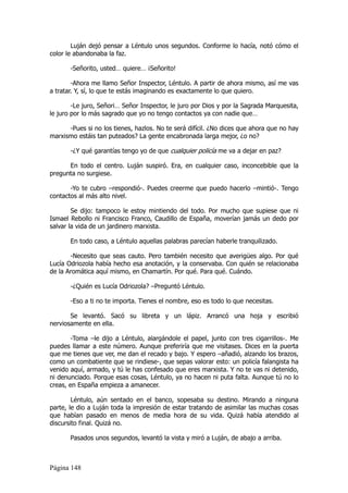 Luján dejó pensar a Léntulo unos segundos. Conforme lo hacía, notó cómo el
color le abandonaba la faz.

       -Señorito, usted… quiere… ¡Señorito!

        -Ahora me llamo Señor Inspector, Léntulo. A partir de ahora mismo, así me vas
a tratar. Y, sí, lo que te estás imaginando es exactamente lo que quiero.

        -Le juro, Señori… Señor Inspector, le juro por Dios y por la Sagrada Marquesita,
le juro por lo más sagrado que yo no tengo contactos ya con nadie que…

      -Pues si no los tienes, hazlos. No te será difícil. ¿No dices que ahora que no hay
marxismo estáis tan puteados? La gente encabronada larga mejor, ¿o no?

       -¿Y qué garantías tengo yo de que cualquier policía me va a dejar en paz?

      En todo el centro. Luján suspiró. Era, en cualquier caso, inconcebible que la
pregunta no surgiese.

       -Yo te cubro –respondió-. Puedes creerme que puedo hacerlo –mintió-. Tengo
contactos al más alto nivel.

        Se dijo: tampoco le estoy mintiendo del todo. Por mucho que supiese que ni
Ismael Rebollo ni Francisco Franco, Caudillo de España, moverían jamás un dedo por
salvar la vida de un jardinero marxista.

       En todo caso, a Léntulo aquellas palabras parecían haberle tranquilizado.

       -Necesito que seas cauto. Pero también necesito que averigües algo. Por qué
Lucía Odriozola había hecho esa anotación, y la conservaba. Con quién se relacionaba
de la Aromática aquí mismo, en Chamartín. Por qué. Para qué. Cuándo.

       -¿Quién es Lucía Odriozola? –Preguntó Léntulo.

       -Eso a ti no te importa. Tienes el nombre, eso es todo lo que necesitas.

       Se levantó. Sacó su libreta y un lápiz. Arrancó una hoja y escribió
nerviosamente en ella.

        -Toma –le dijo a Léntulo, alargándole el papel, junto con tres cigarrillos-. Me
puedes llamar a este número. Aunque preferiría que me visitases. Dices en la puerta
que me tienes que ver, me dan el recado y bajo. Y espero –añadió, alzando los brazos,
como un combatiente que se rindiese-, que sepas valorar esto: un policía falangista ha
venido aquí, armado, y tú le has confesado que eres marxista. Y no te vas ni detenido,
ni denunciado. Porque esas cosas, Léntulo, ya no hacen ni puta falta. Aunque tú no lo
creas, en España empieza a amanecer.

        Léntulo, aún sentado en el banco, sopesaba su destino. Mirando a ninguna
parte, le dio a Luján toda la impresión de estar tratando de asimilar las muchas cosas
que habían pasado en menos de media hora de su vida. Quizá había atendido al
discursito final. Quizá no.

       Pasados unos segundos, levantó la vista y miró a Luján, de abajo a arriba.



Página 148
 