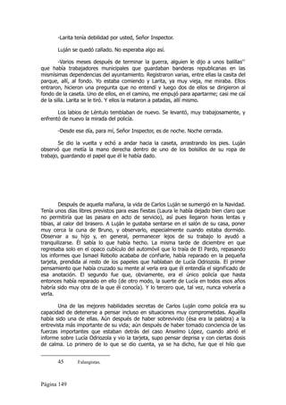 -Larita tenía debilidad por usted, Señor Inspector.

       Luján se quedó callado. No esperaba algo así.

        -Varios meses después de terminar la guerra, alguien le dijo a unos balillas45
que había trabajadores municipales que guardaban banderas republicanas en las
mismísimas dependencias del ayuntamiento. Registraron varias, entre ellas la casita del
parque, allí, al fondo. Yo estaba comiendo y Larita, ya muy vieja, me miraba. Ellos
entraron, hicieron una pregunta que no entendí y luego dos de ellos se dirigieron al
fondo de la caseta. Uno de ellos, en el camino, me empujó para apartarme; casi me caí
de la silla. Larita se le tiró. Y ellos la mataron a patadas, allí mismo.

       Los labios de Léntulo temblaban de nuevo. Se levantó, muy trabajosamente, y
enfrentó de nuevo la mirada del policía.

       -Desde ese día, para mí, Señor Inspector, es de noche. Noche cerrada.

       Se dio la vuelta y echó a andar hacia la caseta, arrastrando los pies. Luján
observó que metía la mano derecha dentro de uno de los bolsillos de su ropa de
trabajo, guardando el papel que él le había dado.




        Después de aquella mañana, la vida de Carlos Luján se sumergió en la Navidad.
Tenía unos días libres previstos para esas fiestas (Laura le había dejado bien claro que
no permitiría que las pasara en acto de servicio), así pues llegaron horas lentas y
tibias, al calor del brasero. A Luján le gustaba sentarse en el salón de su casa, poner
muy cerca la cuna de Bruno, y observarlo, especialmente cuando estaba dormido.
Observar a su hijo y, en general, permanecer lejos de su trabajo lo ayudó a
tranquilizarse. Él sabía lo que había hecho. La misma tarde de diciembre en que
regresaba solo en el opaco cubículo del automóvil que lo traía de El Pardo, repasando
los informes que Ismael Rebollo acababa de confiarle, había reparado en la pequeña
tarjeta, prendida al resto de los papeles que hablaban de Lucía Odriozola. El primer
pensamiento que había cruzado su mente al verla era que él entendía el significado de
esa anotación. El segundo fue que, obviamente, era el único policía que hasta
entonces había reparado en ello (de otro modo, la suerte de Lucía en todos esos años
habría sido muy otra de la que él conocía). Y lo tercero que, tal vez, nunca volvería a
verla.

       Una de las mejores habilidades secretas de Carlos Luján como policía era su
capacidad de detenerse a pensar incluso en situaciones muy comprometidas. Aquélla
había sido una de ellas. Aún después de haber sobrevivido (ésa era la palabra) a la
entrevista más importante de su vida; aún después de haber tomado conciencia de las
fuerzas importantes que estaban detrás del caso Anselmo López, cuando abrió el
informe sobre Lucía Odriozola y vio la tarjeta, supo pensar deprisa y con ciertas dosis
de calma. Lo primero de lo que se dio cuenta, ya se ha dicho, fue que el hilo que


       45      Falangistas.



Página 149
 