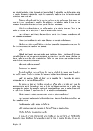 de mierda hasta las cejas, fumando en la oscuridad. El sol salió a eso de las seis o seis
y media. Siguieron trabajando. Media hora después, pudieron tirar de las piernas del
muerto y sacarlo de allí.

       Dejaron sobre el suelo de la carretera el cuerpo de un hombre destrozado en
sus facciones, con el pecho hundido. Escudriñaron los bolsillos. Nada. Al tirar de las
mangas de su gabardina descubrieron que le faltaban las manos.

        -Ustedes –ordenó Luján a los uniformados-, a la mierda otra vez. Si se le ha
caído la cartera, me la recuperan. Y a ver si aparecen las manos.

       Los policías no rechistaron. Pero volvieron media hora después jurando que allí
no había cartera alguna.

       -Vaya muerte del carajo –dijo para sí Luján-, enterrado en la basura.

        -No lo creo –interrumpió Beirán, mientras levantaba, desganadamente, uno de
los brazos amputados-. Aquí no hay sangre.

       -¿Y?

       -Habrá que hacer una necropsia para confirmar datos –continuó el forense,
sacudiéndose las manos-, pero me apostaría la mesa de mi comedor a que este tipo no
tiene nada raro en las vías respiratorias. Dicho de otra forma, que estaba muerto
cuando le acostaron en esta cama.

       -¿Por qué estás tan seguro?

       -Porque no hay sangre.

      Beirán levantó de nuevo el brazo del muerto y tiró de la manga para descubrir
un muñón negro. En efecto, debajo del brazo no había restos visibles de sangre.

      Luján se levantó. Sintió el dolor en la espalda fría y húmeda. Un coche
renqueaba por el camino. El juez, al fin.

       Del coche se bajó un hombre entrado en años, alto y fornido, con cara de
pocos amigos. Venía fumando un puro y el olor del tabaco, aunque era lo mejor que
probaban las narices del pequeño equipo de investigación en toda la noche, le pareció
a Luján fuera de lugar. El juez le miró a él y le señaló con el caliqueño.

       -No lo conozco a usted, pero apuesto a que es quien manda aquí.

       Los cuatro compañeros de Luján asintieron en silencio. Era obvio que el juez ya
los conocía a todos.

       -Sunbinspector Luján, señor, er, Señoría.

       -¿Otro cachorro para la manada de Ramos? Vaya un bautizo, hijo.

       -Cierto, Señoría. Un caso interesante.

       El juez, al oír eso, intercambió una mirada con su secretario, un hombrecillo
bastante mayor detrás de él, luego abarcó con la vista el paraíso de ratas en que se


Página 15
 