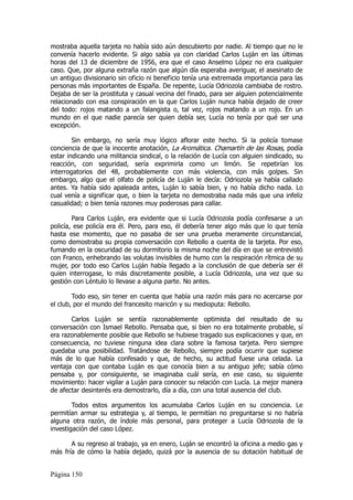 mostraba aquella tarjeta no había sido aún descubierto por nadie. Al tiempo que no le
convenía hacerlo evidente. Si algo sabía ya con claridad Carlos Luján en las últimas
horas del 13 de diciembre de 1956, era que el caso Anselmo López no era cualquier
caso. Que, por alguna extraña razón que algún día esperaba averiguar, el asesinato de
un antiguo divisionario sin oficio ni beneficio tenía una extremada importancia para las
personas más importantes de España. De repente, Lucía Odriozola cambiaba de rostro.
Dejaba de ser la prostituta y casual vecina del finado, para ser alguien potencialmente
relacionado con esa conspiración en la que Carlos Luján nunca había dejado de creer
del todo: rojos matando a un falangista o, tal vez, rojos matando a un rojo. En un
mundo en el que nadie parecía ser quien debía ser, Lucía no tenía por qué ser una
excepción.

        Sin embargo, no sería muy lógico aflorar este hecho. Si la policía tomase
conciencia de que la inocente anotación, La Aromática. Chamartín de las Rosas, podía
estar indicando una militancia sindical, o la relación de Lucía con alguien sindicado, su
reacción, con seguridad, sería exprimirla como un limón. Se repetirían los
interrogatorios del 48, probablemente con más violencia, con más golpes. Sin
embargo, algo que el olfato de policía de Luján le decía: Odriozola ya había callado
antes. Ya había sido apaleada antes, Luján lo sabía bien, y no había dicho nada. Lo
cual venía a significar que, o bien la tarjeta no demostraba nada más que una infeliz
casualidad; o bien tenía razones muy poderosas para callar.

        Para Carlos Luján, era evidente que si Lucía Odriozola podía confesarse a un
policía, ese policía era él. Pero, para eso, él debería tener algo más que lo que tenía
hasta ese momento, que no pasaba de ser una prueba meramente circunstancial,
como demostraba su propia conversación con Rebollo a cuenta de la tarjeta. Por eso,
fumando en la oscuridad de su dormitorio la misma noche del día en que se entrevistó
con Franco, enhebrando las volutas invisibles de humo con la respiración rítmica de su
mujer, por todo eso Carlos Luján había llegado a la conclusión de que debería ser él
quien interrogase, lo más discretamente posible, a Lucía Odriozola, una vez que su
gestión con Léntulo lo llevase a alguna parte. No antes.

        Todo eso, sin tener en cuenta que había una razón más para no acercarse por
el club, por el mundo del francesito maricón y su medioputa: Rebollo.

       Carlos Luján se sentía razonablemente optimista del resultado de su
conversación con Ismael Rebollo. Pensaba que, si bien no era totalmente probable, sí
era razonablemente posible que Rebollo se hubiese tragado sus explicaciones y que, en
consecuencia, no tuviese ninguna idea clara sobre la famosa tarjeta. Pero siempre
quedaba una posibilidad. Tratándose de Rebollo, siempre podía ocurrir que supiese
más de lo que había confesado y que, de hecho, su actitud fuese una celada. La
ventaja con que contaba Luján es que conocía bien a su antiguo jefe; sabía cómo
pensaba y, por consiguiente, se imaginaba cuál sería, en ese caso, su siguiente
movimiento: hacer vigilar a Luján para conocer su relación con Lucía. La mejor manera
de afectar desinterés era demostrarlo, día a día, con una total ausencia del club.

        Todos estos argumentos los acumulaba Carlos Luján en su conciencia. Le
permitían armar su estrategia y, al tiempo, le permitían no preguntarse si no habría
alguna otra razón, de índole más personal, para proteger a Lucía Odriozola de la
investigación del caso López.

       A su regreso al trabajo, ya en enero, Luján se encontró la oficina a medio gas y
más fría de cómo la había dejado, quizá por la ausencia de su dotación habitual de


Página 150
 