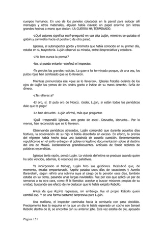cuerpos humanos. En uno de los paneles colocados en la pared para colocar allí
mensajes y otros materiales, alguien había clavado un papel enorme con letras
grandes hechas a mano que decían: LA GUERRA HA TERMINADO.

      -¿Qué cojones significa eso?-preguntó en voz alta Luján, mientras se quitaba el
gabán y caminaba hacia el perchero de otra pared.

       Iglesias, el subinspector gordo y bromista que había conocido en su primer día,
estaba en su trayectoria. Luján observó su mirada, entre despreciativa y retadora.

       -¿No lees nunca la prensa?

       -No, si puedo evitarlo –confesó el inspector.

       -Te pierdes las grandes noticias. La guerra ha terminado porque, de una vez, los
putos rojos han confesado que se lo llevaron.

        Mientras pronunciaba ese «que se lo llevaron», Iglesias frotaba delante de los
ojos de Luján las yemas de los dedos gordo e índice de su mano derecho. Seña de
dinero.

       -¿Te refieres a?

       -El oro, sí. El puto oro de Moscú. ¡Joder, Luján, si están todos los periódicos
dale que te pego!

       -Lo han devuelto –Luján afirmó, más que preguntar.

      -Quiá –respondió Iglesias, con gesto de asco-. Devuelto, devuelto… Por lo
menos, han reconocido que se lo llevaron.

        Observando periódicos atrasados, Luján comprobó que durante aquellos días
festivos, la observación de su hijo le había absorbido en exceso. En efecto, la prensa
del régimen había hecho toda una batahola de aquella cuestión. Representantes
republicanos en el exilio entregan al gobierno legítimo documentación sobre el destino
del oro de Moscú. Declaraciones grandilocuentes. Artículos de fondo repletos de
palabras encendidas.

       Iglesias tenía razón, pensó Luján. La victoria definitiva se produce cuando quien
ha sido vencido, además, lo reconoce sin paliativos.

       Ya incorporado al trabajo, Luján hizo sus gestiones. Descubrió que, de
momento, estaba empantanado. Azpíriz pasaba unos días de vacaciones y Aurelio
Barandiaín, según refirió una sobrina suya al cargo de la pensión esos días, también
estaba en su tierra, pasando unas largas navidades. Fue por eso que aplicó un par de
semanas a su otra cara, como él la llamaba: aceptar o buscar misiones propias de su
unidad, buscando ese efecto de no destacar que le había exigido Rebollo.

      Antes de que Azpíriz regresase, sin embargo, fue el propio Rebollo quien
cambió eso. Y de una forma bastante sorpresiva para Luján.

       Una mañana, el inspector caminaba hacia la comisaría con paso decidido.
Precisamente tras la esquina en la que un día le había esperado un coche con Ismael
Rebollo dentro de él, se encontró con su anterior jefe. Esta vez estaba de pie, apoyado


Página 151
 