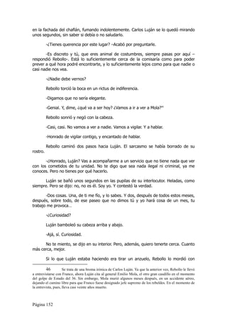 en la fachada del chaflán, fumando indolentemente. Carlos Luján se lo quedó mirando
unos segundos, sin saber si debía o no saludarlo.

          -¿Tienes querencia por este lugar? –Acabó por preguntarle.

       -Es discreto y tú, que eres animal de costumbres, siempre pasas por aquí –
respondió Rebollo-. Está lo suficientemente cerca de la comisaría como para poder
prever a qué hora podré encontrarte, y lo suficientemente lejos como para que nadie o
casi nadie nos vea.

          -¿Nadie debe vernos?

          Rebollo torció la boca en un rictus de indiferencia.

          -Digamos que no sería elegante.

          -Genial. Y, dime, ¿qué va a ser hoy? ¿Vamos a ir a ver a Mola?46

          Rebollo sonrió y negó con la cabeza.

          -Casi, casi. No vamos a ver a nadie. Vamos a vigilar. Y a hablar.

          -Honrado de vigilar contigo, y encantado de hablar.

          Rebollo caminó dos pasos hacia Luján. El sarcasmo se había borrado de su
rostro.

       -¿Honrado, Luján? Vas a acompañarme a un servicio que no tiene nada que ver
con los cometidos de tu unidad. No te digo que sea nada ilegal ni criminal, ya me
conoces. Pero no tienes por qué hacerlo.

       Luján se bañó unos segundos en las pupilas de su interlocutor. Heladas, como
siempre. Pero se dijo: no, no es él. Soy yo. Y contestó la verdad.

       -Dos cosas. Una, de ti me fío, y lo sabes. Y dos, después de todos estos meses,
después, sobre todo, de ese paseo que no dimos tú y yo hará cosa de un mes, tu
trabajo me provoca…

          -¿Curiosidad?

          Luján bamboleó su cabeza arriba y abajo.

          -Ajá, sí. Curiosidad.

      No te miento, se dijo en su interior. Pero, además, quiero tenerte cerca. Cuanto
más cerca, mejor.

          Si lo que Luján estaba haciendo era tirar un anzuelo, Rebollo lo mordió con

         46          Se trata de una broma irónica de Carlos Luján. Ya que la anterior vez, Rebollo le llevó
a entrevistarse con Franco, ahora Luján cita al general Emilio Mola, el otro gran caudillo en el momento
del golpe de Estado del 36. Sin embargo, Mola murió algunos meses después, en un accidente aéreo,
dejando el camino libre para que Franco fuese designado jefe supremo de los rebeldes. En el momento de
la entrevista, pues, lleva casi veinte años muerto.



Página 152
 
